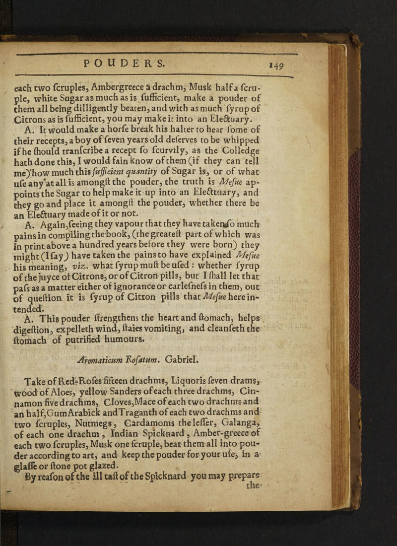 *4 9 each two fcrupies, Ambergreece a drachm. Musk half a fcru- pie, white Sugar as much as is fufficient, make a pouder of them all being dilligently beaten, and with as much fyrup of Citrons as is fufficient, you may make it into an Ele&uary. A. It would make a horfe break his halter to hear fome of their recepts, a boy of feven years old deferves to be whipped if he ffiould tranfcribea recept fo fcurnly, as the Colledge hath done this, I would fain know of them (if they can tell me} how much this fufficient quantity of Sugar is, or of what ufeany’atallis amongft the pouder, the truth is Mefete ap¬ points the Sugar to help make it up into an Electuary, and they go and place it amongft the pouder, whether there be an Ele&uary made of it or not. A. Again,feeing they vapour that they have takerfefo much pains in compiling the book, (the greateft: part of which was in print above a hundred years before they were born) they might (I fay) have taken the pains to have explained Mefue his meaning, viz. what fyrup muft be ufed : whether fyrup ofthejuyce of Citrons, or of Citron pills, but I fhall let that pafs as a matter either of ignorance or carlefnefs in them) out of queftion it is fyrup of Citron pills that Mefue here in* tended. A. This pouder ffrengthens the heart and ftomach, helps , digeftion, expelleth wind, ftaies vomiting, and cleanfeth the ftomach of putrified humours* Atomaticum 'Rofatum. Gabriel. Take of Red-Rofes fifteen drachms, Liquoris feven drams* wood of Aloes, yellow Sanders of each three drachms, Cm- namon five drachms, Cloves,Mace of each two drachms and an half,GumArabick andTraganth of each two drachms and two fcrupies, Nutmegs, Cardamoms theleffer, Galanga, of each one drachm , Indian Spicknard , Amber-greeee of each two fcrupies. Musk one fcruple, beat them all into pou¬ der according to art, and keep the pouder for your u(e, in a glafle or ftone pot glazed. By reafon of the ill taft of the Spicknard you may prepare .' ’ the- •