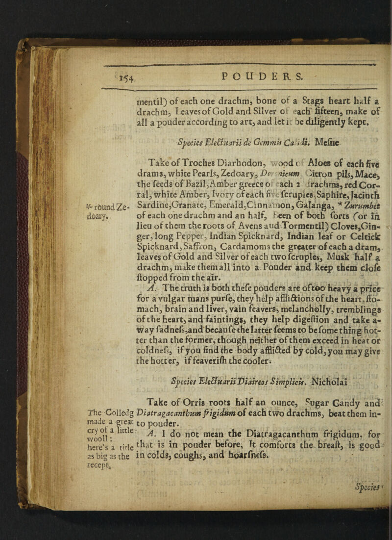 '.SSfW POUDERS, *54 mentil) of each one drachma bone of a Stags heart half a drachm, Leaves of Gold and Silver of each fifteen, make of all a ponder according to art, and let 1 be diligently kepc* Species Ele&uarii de Gemmh Ca <& Meflie Take of Troches Diarhodon, wood c Aloes of each five drams, white Pearls, Zedoary, T>c licum Citron pils,Mace, the feeds of Bazil, Amber greeceo ach 2 irachras, red Cor¬ ral, white Amber, Ivory of each Sit fcrupjeSASaphire, jacinth ^roundZe- Sardine,Granate, Emeraid,Cinnathon5Galanga, *Zurumbet deary, of each one drachm and an half. Been of both forts (or in lieu of them the roots of Avens and Tormentil) Cloves,Gin- ger, long Pepper, Indian Spicknard, Indian leaf or Geltick Spicknard, Saffron, Cardamoms the greater of each a dram* leaves of Gold and Silver of each two Temples, Musk half a drachm, make them all into a Pouder and keep them clofe flopped from the air. A. The truth is both thefe pouders are oftoo heavy a price for a vulgar mans purfe, they help affli&ions of the heart, fio- mach, brain and liver, vain feavers, melancholly, tremblings of the heart, and faintings, they help digeftion and take a- way fadnefs,and becaufethelatter feems to befome thing hot¬ ter than the former, though neither of them exceed in heat or coldnef, if you find the body affli&ed by cold, you may give the hotc er, if feaverilh the cooleri Species EJe&uarii Viainos Sirriplicif. Nicholai Take of Orris roots half an ounce. Sugar Gandy and • The Colledg Uiatragacantbum frigidnm of each two drachms, beat them in- made a great: to pouder. %&?***' A* 1 do not mean the Diatragacanthnm frigidum, for here’s a title ^at 1S *n pouder before, It comforts the brealf, is good* as big as the in colds, coughs, and hoarfntfs. recept,, Specie3*