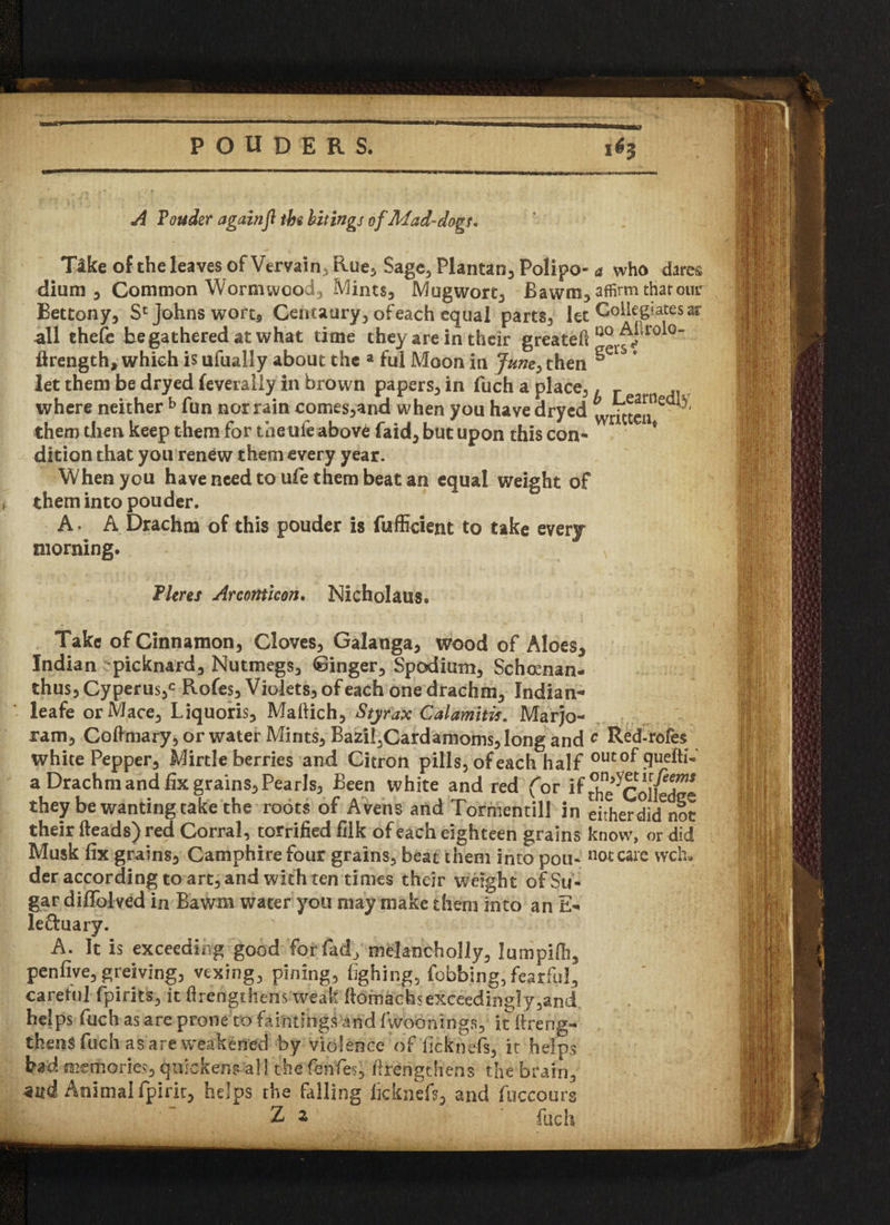 3 POUDERS. A Touder againft tbs bitings of Mad-dogs. Tike of the leaves of Vervain, Rue, Sage, Plantan, Polipo- a who dares dium , Common Wormwood, Mints, Mugwort, B a wm, affirm thar our Bettony, S* Johns wort, Centaury, of each equal parts, let Collegiates ar all thefe be gathered at what time they are in their greateft 00 A^rol°’ ftrength, which is ufually about the a ful Moon in June> then ^erS * let them be dryed feverally in brown papers, in fuch a place,, where neither b fun nor rain comes,and when you have dryed written*'^ them then keep them for the life abov6 faid, but upon this con* * dition that you renew them every year. When you haveneedtoufe thembeatan equal weight of them into pouder. A. A Drachm of this pouder is fuffident to take every morning. Fleres Arconticon. Nicholaus. Take of Cinnamon, Cloves, Galanga, wood of Aloes* Indian picknard. Nutmegs, Ginger, Spodium, Schoenan- thus, Cyperus,c Rofes, Violets, of each one drachm, Indian* leafe or Mace, Liquoris, Mattich, Styrax Calamitis. Marjo¬ ram, Coftmary, or water Mints, Bazil,Cardamoms, long and c Red-rofes white Pepper, Mirtle berries and Citron pills, of each half outof 9ue^1' a Drachm and fix grains. Pearls, Been white and red (or if ^e^Coltete they be wanting take the roots of Avens and Tormentill in either dkinot their (leads) red Corral, terrified filk of each eighteen grains know, or did Musk fix grains, Camphire four grains, beat them into pou« not care wch* der according to art, and with ten times their weight of Su¬ gar diffolved in Bawm water you may make them into an E- leftuary. A. It is exceeding good for fad, nielancholly, Jumpifh, penfive, greiving, vexing, pining, fghing, fobbing, fearful, careful fpirits, it (lengthens weak flomachsexceedingly,and helps fuch as are prone to faintfhgs!and (woonings, it ftreng- thens fuch as are weakened by violence of ficknefs, it helps bad memories, quickens all the fbnfies, firengthens the brain, zud Animal fpirk, helps the falling ficknefs, and fuccours Z z fuch