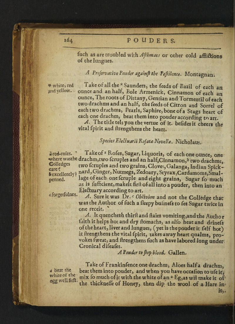 fuch as are troubled with Ajlhmaes or other cold affli&ions of the 1 ungues. A Prefcrvanve Ponder againfl the PeJUknce. Montagnan; ¥ white, red grid yellow. Take of all the * Saunders* the feeds of Bazil of each an ounce and an half. Bole Armenick, Cinnamon of each an ounce, Theroots of Dittany, Gentian and Tormentii of each two drachms and an half, the feeds of Citron and Sorrel of each two drachms, Pearls, Saphire, bone of a Stags heart of each one drachm, beat them into ponder according to art. A. The title tels you the vertue of it. befidesit cheers the vital fpirit and ftrengthens the heart. Specks Ele&uarii Rofat<e Novell£. Nicholas cforgetfulnes, ^red-rofes.  Takeof3 Rofes, Sugar, Liquoris, of each one ounce, one where wasthe drachm,two fcruples and an haif,Cinnamon,*> two drachms, Cblledges two fcruples and two grains. Cloves, Galanga, Indian Spick- 8* excellently ? nard^Ginger, Nutmegs, Zedoary, Styrax,Cardamoms,Smal- penned. lage of each one fcruple and eight grains. Sugar fo much as is fufficient, makeit fird of all into a pouder, then into an Ele&uary according to art. A. Sure it was Dr. c Oblivion and not the Colledge that was the Author of fuch a fleepy bufinefs to fet Sugar twice in one rcceit. A. It quencheth third and dales vomiring,andthe Author faith it helps hot and dry flomachs, as alfo heat and drinefg of the heart, liver and lungues, (yet is the pouder it felf hot) it drengthens the vital fpirit, takes away heart qualms, pro¬ vokes fweat, and drengthens fuch as have labored long under: Cronical difeafes. A Pouder to flop blood* Gallen. A Take of Frankinfence one drachm, Aloes half a drachm, a beat the Beat them into pouder, and when you have occafion to ufe it, rfl1 wPiVfirft mix much with the white of an 3 Eg,as wil make it of Cggweumit. ^ U—„„ -I™ Z i _ tt , .