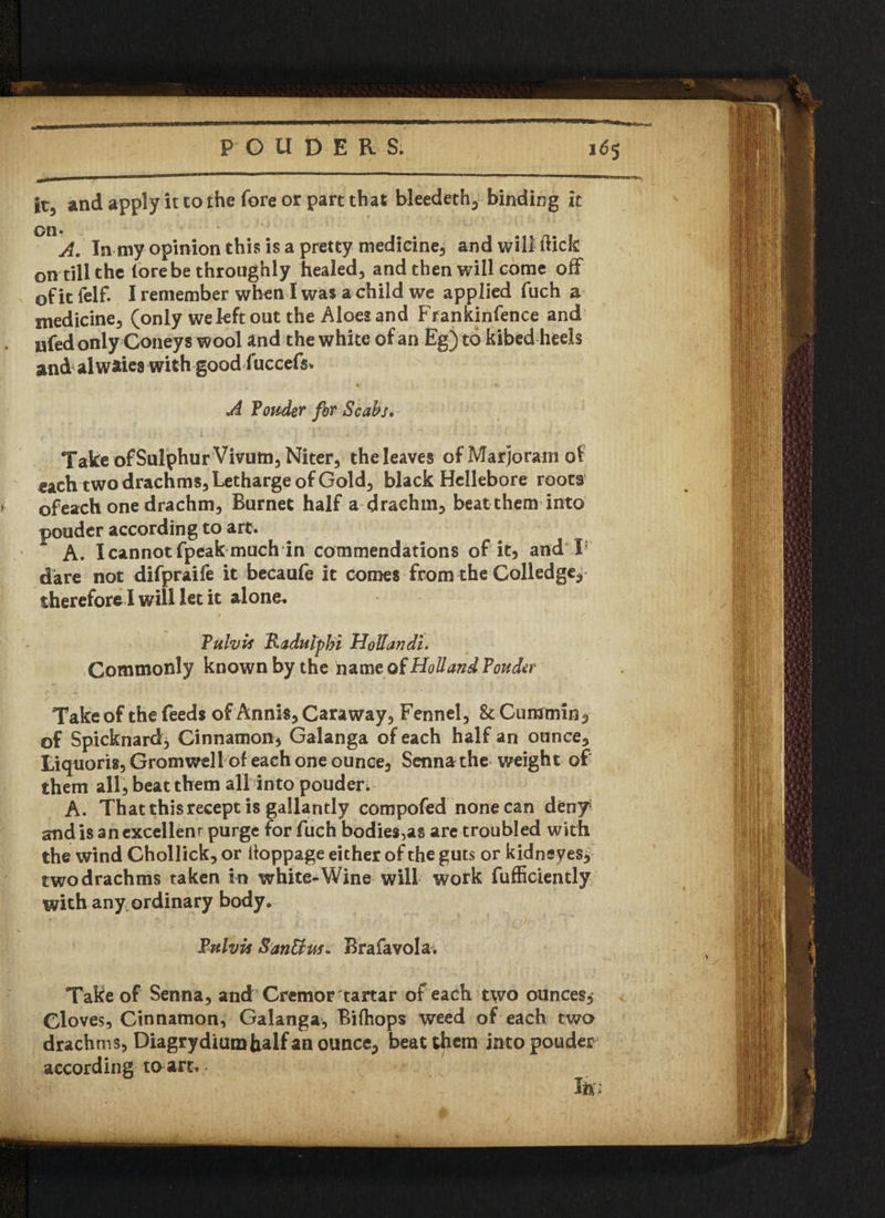 it3 and apply it to the fore or part that bleedeth, binding it 00 A. In my opinion this is a pretty medicine, and will flick on till the (ore be throughly healed, and then will come off of it felf. I remember when I was a child we applied fuch a medicine, (only we left out the Aloes and Frankinfence and ufed only Coney s wool and the white of an Eg) to kibed heels and al waies with good fuccefs* A fonder for Scabs, Take of Sulphur Vivum, Niter, the leaves of Marjoram of each two drachms, Letharge of Gold, black Hellebore roots ofeach one drachm, Burnet half a drachm, beat them into pouder according to arc. A. Icannotfpeak much in commendations of it, and T dare not difpraife it becaufe it comes from the Golledge, therefore I will let it alone. Fulvis Raditlpbi Hollan di. Commonly known by the name of Holland Fonder Take of the feeds of Annis, Caraway, Fennel, 8c Cummin, of Spicknard, Cinnamon, Galanga of each half an ounce, Liquoris, Grom well''of' each one ounce. Senna the weight of them all, beat them all into pouden A. That thisrecept is gallantly compofed none can deny and is an excellent purge for fuch bodies,as are troubled with the wind Ghollick, or (toppage either of the guts or kidneyes, two drachms taken in white-Wine will work fufficiently with any ordinary body. Fulvis San&us. Brafavola; Take of Senna, and Cremor tartar of each two ounces. Cloves, Cinnamon, Galanga, Bilhops weed of each two drachms, Diagrydiumhalf an ounce, beat them into pouder according to art.