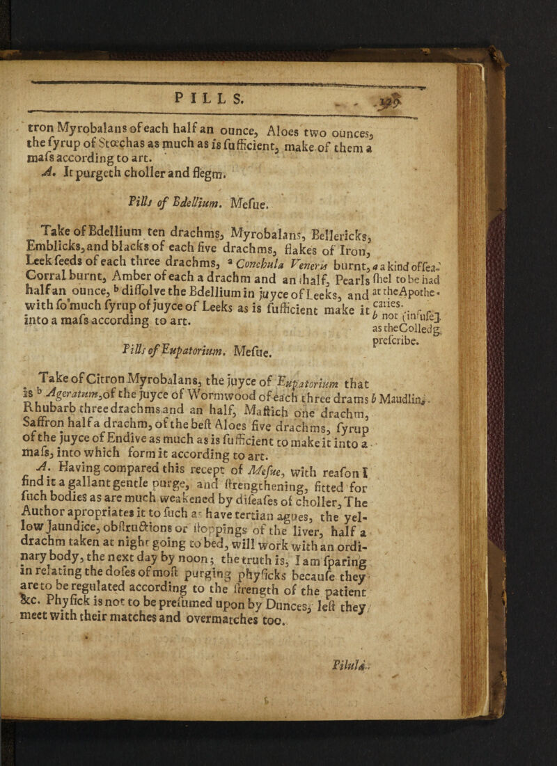 tron Myrobalans of each half an ounce. Aloes two ounces, the fyrup of Stocchas as much as is fufficient, make of them a mafs according to art. A* Jtpurgethchoilerandflegm. Tills of Bdellium. Mefue. Take of Bdellium ten drachms, Myrobalans, Eellericks, Emblicks,and blacks of each five drachms, flakes of Iron, Leek feeds of each tnree drachms, a Concbula T^evevu burnt. Corral burnt. Amber of each a drachm and an (half. Pearls half an ounce, <>diffolve the Bdellium in juyce of Leeks, and with fomuch fyrup of juyce of Leeks as is fufficient make it into a mafs according to art. Tills of Tup at or ium, Mefue. a a kind offea« fliel to be had attheApothe* caries. b not t'irrufej as theColledg, prefcribe. Take of Citron Myrobalans^ the jqyce of Tup atorium that is b Agcratnm.oi'the juyce of Wormwood of each three drams b Maudlin*. Rhubarb three drachms and an half, Maftich one drachm, Saffron half a drachm, ofthebeft Aloes five drachms, fyrup of the juyce of Endive as much as is fufficient to make it into a ■ • mafsj into which form it according to art. A. Having compared this recept of Mefue, with reafon I find it a gal Jan t gentle purge, and ftrengthening, fitted for inch bodies as are much weakened by difeafes of choller. The Author apiopriate* it to fuch at have tertian agues, the yel¬ low Jaundice, obftruftions or 'toppings of the° liver, half a drachm taken at night going to bed, will work with an ordi¬ nary body, the next day by noon; thetruthis, Iamfparing in renting the dofes of moil purging phyficks becaufe they are to Deregulated according to the itrengch of the patient 8tc. Phyhck is not to be prefumed upon by Dunces* left they meet with their matches and overmatches too. Tiluld.