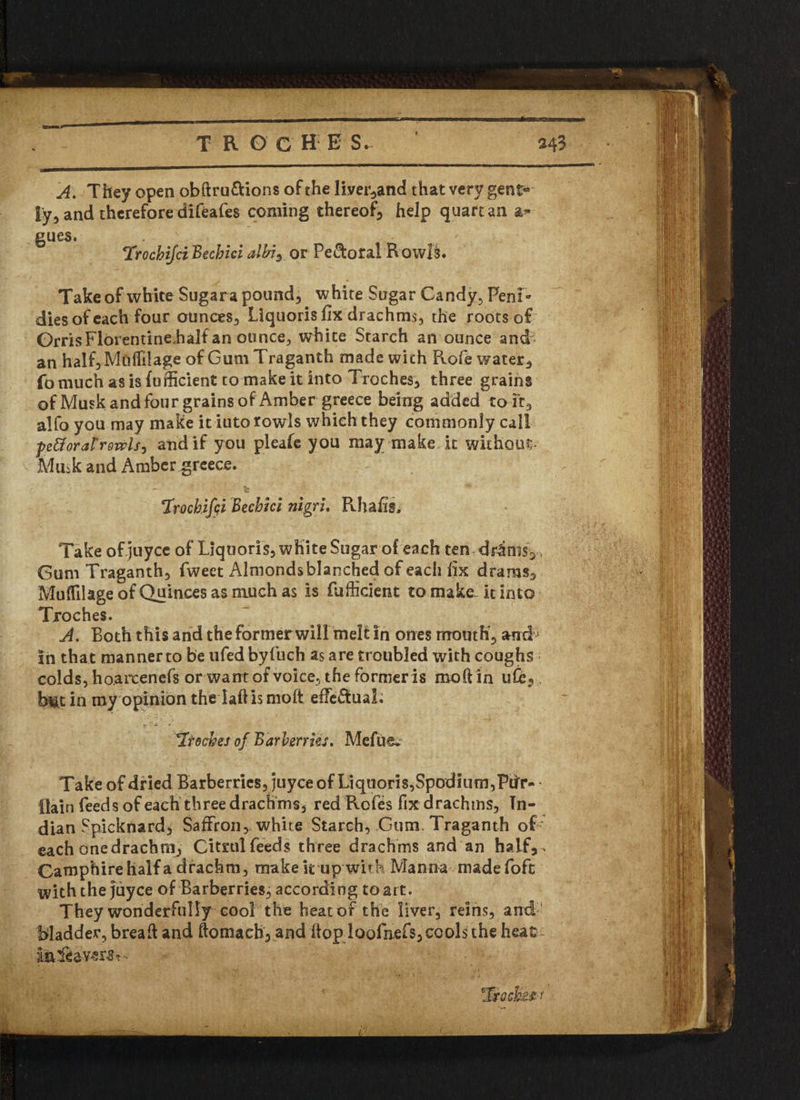 A. They open obftru&ions of the liver*and that very gent® ly* and therefore difeafes coming thereof help quartan ar¬ gues. Trocbifci Becbici albis or Peroral R owl§. Take of white Sugara pounds white Sugar Candy. PenR dies of each four ounces* Liquoris fix drachms, the roots of OrrisFlorentine.half an ounce, white Starch an ounce and an half*Mti(filage of Gum Traganth made with Rofe water.) fomuch as is fufficient to make it into Troches* three grains of Musk and four grains of Amber greece being added to it* alfo you may make it iuto rowls which they commonly call petforarrowlsj and if you pleafe you may make it without Miiik and Amber greece. c *Irochifqi Becbici nigri. Rhafis, Take of juycc of Liquoris* white Sugar of each ten dr&ms* Gum Traganth* fweet i\lmonds blanched of each fix drams* Mufftlage of Quinces as much as is fufficient to make, it into Troches. A. Roth this and the former will melt in ones mouth* and in that manner to be ufed byfuch as are troubled with coughs colds, hoaixenefs or want of voice, the former is moft in ufe* bm in roy opinion the iaftis molt effectual. 'Troches of Barberries. Mefue. Take of dried Barberries* juyee of Liquoris,SpodIum,PiiT- flain feeds of each three drachms* red Rcfes fix drachms, In¬ dian Spicknard* Saffron*, white Starch, Gum. Traganth of each one drachm* Citrul feeds three drachms and an half*- Camphire half a drachm, make k up with Manna madefoft with the juyee of Barberries* according to art. They wonderfully cool the heat of the liver* reins* and Madder, bread and ftomach* and hop loofnefs* cools the heat : i&fiavers* •