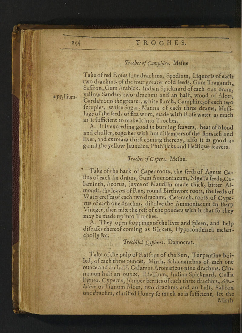 ‘Troches of Qampbire* Mefue Take of red Rofes four drachms, Spodiom, Liquoris ofeach? two drachms, of the four greater cold feeds, Gum Traganth> Saffron, Gum Arabick, Indian Spicknard of each Okie dram, *PfvIlium. ?ellow Sanders wo drachms and an half, wood of AloeV Cardamoms the greater, white ftarch, Camphire,of each two fcruples, white Sugar, Manna of each three drams, Mu Ul¬ lage of the feeds otflea wort, made with Rofe water as much as is fefficient to make it into Troches. A. It is exceeding good in burning feavers, heat of blood and choller, together with hot diftempersofthe domach and liver, and extream third coming thereby, alfo it is good a- gainit the yellow Jaundice, Phthihcks and He&ique tea vers. Troches oj Capers* Mefue. Take of the bark of Caper roots, the feeds of Agnus Ca¬ llus of each fx drams. Gum Ammoniacum, Nigella feeds,Ca- laminth, Acorus, juyceof Maudlin made thick, bitter Al¬ monds, the leaves of Rue, round Birth wort roots, the feeds of Watercredesof each two drachms, Ceterach, roots of Cype- rus of each one drachm, dillolvethe Ammoniacum in (harp Vineger, then mix the red of the ponders with it that fo they may be made up into Troches. A. They open doppings of the liver and fpleen, and help difeafes thereof coming as Rickets, Hypocondriack melan- c holly &c. Trochifci Cypbeos• Damocrat. Take of the pulp ofRaifons of the Sun, Turpentine boi¬ led, of each three ounces, Mirrh, Schocnanthus of each one ounceandan half. Calamus Aromaticus nine drachms,Cin¬ namon half an ounce, Bdellium, Indian Spicknard, Caffia lignea, Cyperus, Juniper berries of each three drachms, Ajpa- laibmov Lignum Aloes, two drachms and an half, Saffron one drachm, clarified Honey fo much as is fuffiaent, let the Mirrh