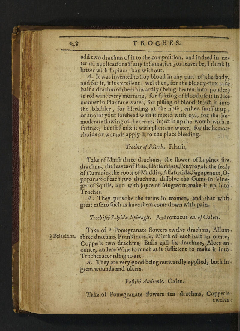 TRO GHE & fm add two drachms of it to the competition, and indeed in ex¬ terna! applications if any inftamation,or feaver be, I think it better with Opium than without. A. It was invented to Hop blood in any part of the body,, and for it, it is excellent; wel then, lor the bloody-fiux take balf a drachm of them inwardly (being beaten into ponder) In red wine every morning, for fpitting of blood ufeit in like manner in Piantane water, for piling of blood injeft it into the bladder, for bleeding at the nofe, either fnuff it up, or anoint your forehead with it mixed with oyl, for the im¬ moderate flowing of the terms, inje&itupthe womb with a fy ringe, but firil mix it with piantane water, for the hemor¬ rhoids or wounds apply it to the place bleeding. ‘Trgches of Mirth* Rhafis, Take of Mjrrh three drachms, the flower of Lupines five , drachms, the leavesof Rue, Horfe mints,Penyroyai, the feeds of Cummin, the roots of Maddir, AfTafoEtida,Sagapenum,0- popanax ofeach two drachms, dififolve the Gums in Vine- gerofSquils, and with juyee of Mugwort make it up inta>< Troches. A. They provoke the terms in women, and that with great eafe tofuch as havethem come down with pain. Trochifci ?olyid& Sphragx, Andromacus Galen. Take of a Pomegranate flowers twelve drachms. Alluni1 Balauffins,- three drachms, Frankinceofe, Mirrh of each half an ounce, Gopperis two drachms. Bulls gall fix drachms. Aloes an ounce, auftere Wine fo much as is fufficient to make it into < Troches according to art. A. They are very good being outwardly applied, both in fereen wounds and ulcers. Fajlilli Andronh. Galen 'fidte of Pomegranate flowers ten drachms, Copperh . - twelve c