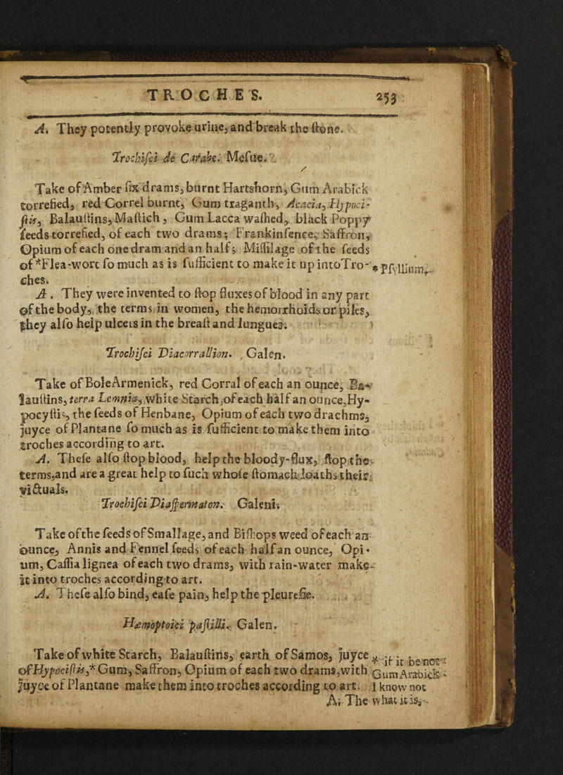 Ai They potently provokeuriae, and break the done. ■ i ^ ' t*' '■■■ r * - ■' -r1 ^1 1 ' 4Trochifci dt C*fabt. Mefue, / Take of Amber fix drams, burnt Hartshorn, Gum Arabicfe torrefied, red Gorrel burnt. Gum traganth, Acacia, Ejpoci- Balandins* Maftich, Gum Lacca walhed, black Poppy* feeds torrefied, of each two drams ; Frankinfence, Saffron, Opium of each one dram and an half; Miifilage of the feeds of *Flea~wort fomuch as is fufficient to make it up intoTro-VpfYlhunG.- ches. A. They were invented to d-op duxes of blood in any part of the body, the terms in women, the hemorrhoids or. piles, |hey alfo help ulcers in the bread and longues; > Trochifci Diacorrallion. Galen. Take of BoleArmenick, red Corral of each an ounce, B&*» ?&uUins,*em? Lemma^ white Starch,of each half an ounce,Hy- pocydis the f€€^s °f Henbane, Opium of each two drachm^ juyce ofPlantane fomuch as is fuffcient to make them into* troches according to art. A. Thefe alio dop blood, help the bloody-flux, flop the- terms,and are a-great help to fuca whole ftoniachloaths their victuals. Trochifci Ttiajferfnatcn. Galeni; Take ofthe feeds of Smallage, and Bifbops weed of each an ounce, Annis and Fennel feeds of each half an ounce, Opi* urn, Cadia lignea of each two drams, with rain-water make- |t into troches according to art. At Thefe-alfo bind, eafe pain* help the pleurefie. H<ewoptoici pafiiU. Galen. Take of white Starch, Balauftins, earth of Samos, juyee ^ - ^en0^ of-Hypociftu* Gum, Saffron, Opium of each two dram$,with ®umArabkk Juye-e of Plantane make them into troches according to art. i know noc ArThew bauds*'-