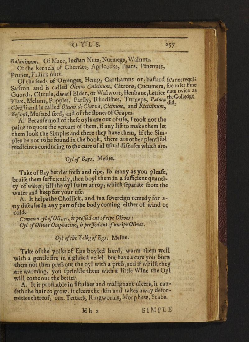 Balamnum. Of Mace, Indian Nuts,Nutmegs,Walnuts. - Of the kernels of Cherries, Apricocks, Pears, Pinenuts, Prunes, Fiftick nuts. t „ . Ofthefeeds of Qrrenges, Hemp, Carthamus or-baltard It’s not reqqu Saffron and is called Oleum Cnicinum, Citrons, Cucumers, ftte tofetPme Guords Citruls, dwarf Eider, or Walwort, Henbane,Lcttice Flax,Melons,Poppies, Parfly, Rhadifhes, Turneps, 0 - Cbrifliand is called Oleum dt Cbtrva^Ckinum^ and Rkininum* ! Sefow, Mallard feed, and of the ftonesof Grapes. A. Becaufe moft of thefe oyls areout ofufe, Itook not the pains toquote the vertues of them, if any lifrto makethem let them look the Simples and there they have them, if the Sim¬ ples be not tobe found in the book, there are other plentiful medicines conducing to the cure of al ufual difeafes which are* Oyl of Bays, Mefue. Takeof Bay berries frefh and ripe, fo many as jroa pleafe, bruife them fufficiently,then boyl them in a fufficient quanta ty of water, till the oyl fwim at cop, which feparate from the water and Iteep for your ufe. A. It helps the Chollick, and is a fovereign remedy for a- fiy difeafes in any pare of the body coming either of wind or cold. i Common oyl of Oliver x preffed out of ripe Oliva : Oyl of Olives Ompbacine^ is prejfed Out of unripe Oliva. Oyl of the lolksofR-gs. Mefue. Take of the yolksof Egs boyled hard, warm them well with a gentle fire in a glazed veftel but have a care you bum them not then prefsout the oyl with a prefs,and if wbilft they are warming, you fprinklethem with a little Wine the Oyl will come out the better. A. It is profitable in fiftulaes and malignant ulcers, it cau- feth the hair to grow, it cleers the kin and takes away defor¬ mities thereof, viz.Tettar$, Ringworms, Morphew, Scabs.
