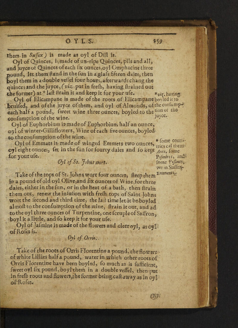 them in Sujfex) is made as oyl of Dili is. Oyl'of Quinces, is made ofun-ripe Quinces, pils and all, and juyoeot Quinces of each fix ounces.oyl Qmphacine three pound) let them ftand in the fun in aglafs fifteen daies, then boyl them in a double vefiel four hours, after wards chang the quince s and the juyce,£id£putin frefh, having firaiaedout the former) at * laft flrain it and keep it for your ufe* xvj^4 having Oyl of Elicampane is made of the roots of Elicampanebo\leditto bruifed) and of the juyce of them, and oyl of Almonds, of the con-lump^ each halt a pound, fweet wine three ounces, boy.led to the fon or t‘1Q confumption of the wine. luyce, Oyl of Euphorbium ismade of Euphorbium half an ounce, oyl of winter-Gilliflowers, Wine of each five ounces, bo yled to theconfumption of the wine. - Oyl of Emmats is made of winged Emmets two ounces, ^efcaUhem oyleight ounces, fet in the fun for fourty daies and io kept ^ntSz fome 'Pijmirts-, and'- tome Vtfints^ we in Sullen Oyl of St. Johni vport* • Take of the tops of St. Johns wort four ounces, deep them in a pound of old oyl 01ive,and fix ounces of W ine,forthree dales, either in the fun, or in the heat of a bath, then firain them out, renew the infufion with frelh tops of Saint Johns wort the fecond and third time, the la it time let it beboyled almoft to the confumption of the .wine, {train it out5 and ad to the oyl three ounces of Turpentine, one fcruple of Saffron^ boy! it a little, and fo keep it for your ufe. Oyl of ^afminc is made of the flowers and deer oyl, as oyl I of Rofes is. Oyl of Orris Take of the roots of Orris Florentine a pound, the flowers • of white Lillies half a pound, water in which other roots o£ Orris Florentine have been boyled, fo much as is fufficient, fweet oyl fix pound, boyl them in a double vefiel, then put in frefli roots and flowers,the former bdngxaft.away asin oy l ©fiLo fes*