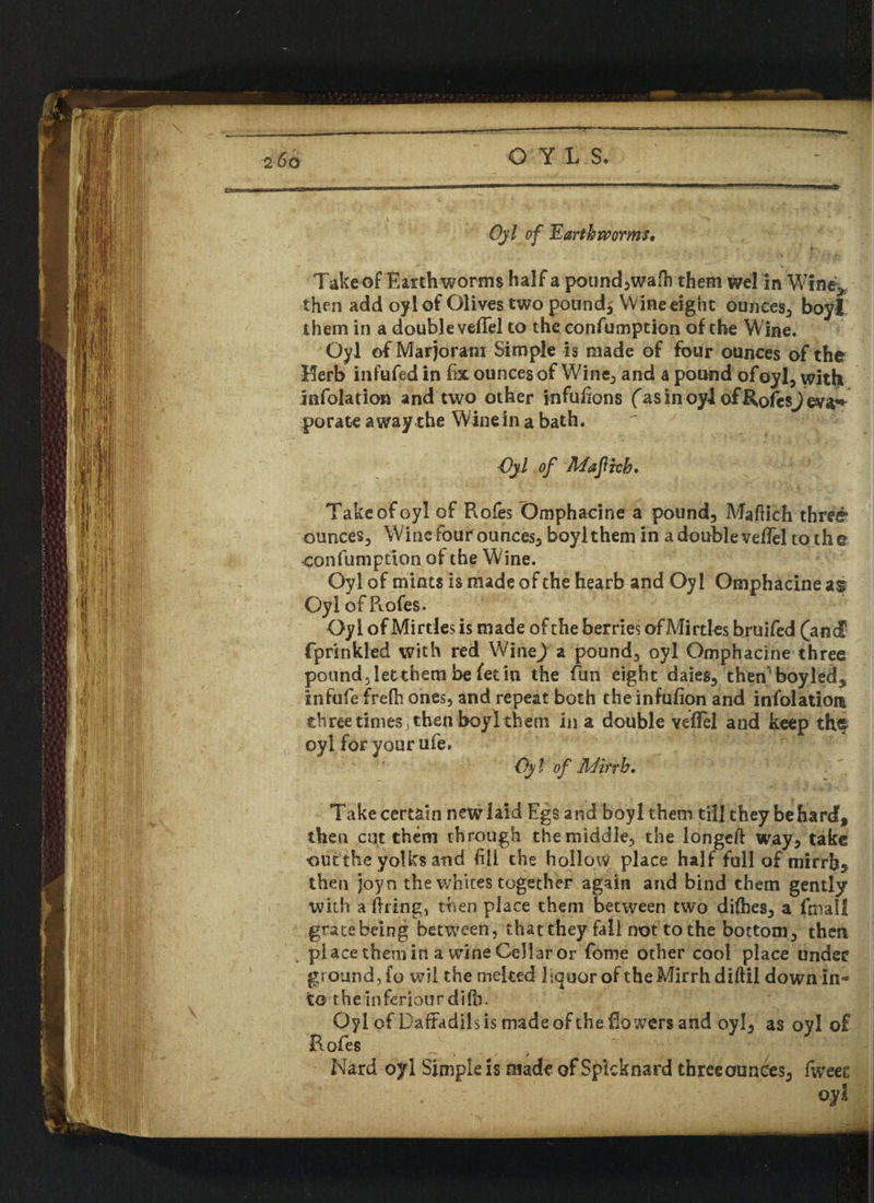 © Yl S. Ojl of Earthworms. T- i , ^ ' • V ’ f j. < Jr Take of Earth worms half a pound,wafh them wel in Wine* then add oyl of Olives two poundy Wine eight ounces, boyl them in a double veffel to the confumption of the Wine. Oyl of Marjoram Simple is made of four ounces of the Herb infufed in fix ounces of Wine, and a pound of oyl, with infolation and two other infulions fas in oyl of RofcsJeva^ porate awayrhe Wine in a bath. Oyl, of Maftch, Take of oyl of Roles Omphacine a pound, Mafiich three ounces. Wine four ounces, boyl them in a double vefiel to the confumption of the Wine. Oyl of mints is made of the hearb and Oyl Omphacine as Oyl of Rofes. Qyi ofMirtles is made of the berries ofMirtles bruifed (and fprinkled with red \Nltit) a pound, oyl Omphacine three pound, letthem be fetin the fun eight daies, then boyled5 infufe frefh ones, and repeat both the infuiion and infolatiot* three times, then boyl them in a double veffel and keep the oyl for your ufe. Oyl of Mirth, Take certain new laid Egs and boyl them till they be hard, then cut them through the middle, the longeft way, take ■out the yolks and fill the hollow place half full of mirrh5 then joyo the whites together again and bind them gently with a firing, then place them between two difhes, a fmall gratebeing between, that they fall not to the bottom, then place them in a wine Cellar or Tome other cool place under ground, fo wil the melted Equor of the Mirrh diftil down In¬ to the inferiour difh. Oyl of Daftadils is made of the flowers and oyl, as oyl of Rofes Nard ojrl Simple is made of Spkknard three ounces, fweee