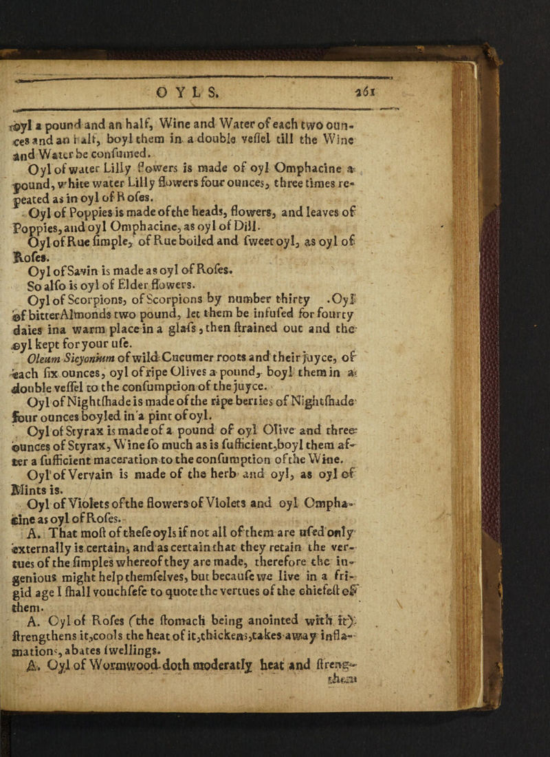 r©y! a pound and an half, Wine and Water of each two oun¬ ces and a© fab, boyithem in a double veflel till the Wine and Water be con fumed. Oyl of water Lilly Powers is made of oyl Omphacine » j>ound, white water Lilly flowers four ounces, three times re¬ peated as in oyl of Rofes. Oyl of Poppies is made of the heads, flowers, and leaves of Poppies,and oyl Omphacine, as oyl of Dill. Oyl of Rue Ample* of Rue boiled and fweetoyl, as oyl of Hofes. Oyl of Savin is made as oyl of Roles* So alfo is oyl of Elder flowers. Oyl of Scorpions, of Scorpions by number thirty .Oyl bf bitterAlmonds two pound, let them be infufed for fourty daies ina warm place in a glafs, then ftrained out and the- ayl kept foryour ufe. Oleum Sicyonhtm of wild Cucumer roots and their fay ce, of -each fix ounces, oyl of ripe Olives a pound* boyi them in ak double vefiel to the confumption of the juyee. Oyl of Nightfliadeis made of the ripe beriies of Nightfiude1 four ounces boyled in a pint of oyl. Oyl of Sty rax is made of a pound of oyl Olive and threes ©unces of Styrax, Wine fo much as is fufficient,boyl them af¬ ter a fufficient maceration to the confumption ofthe Wine. Oyl of Vervain is made of the herb and oyl, as oyl of Mints is. Oyl of Violets ofthe flowers of Violets and oyl Gfiiph*- cineas oyl of Rofes. A. That tnoft of thefeoyls if not all of them are afedbnly externally is Certain, and as certain that they retain the ver¬ mes of the fimples whereof they are made, therefore the in¬ genious might help themfelves, but becaufc we live in a fri¬ gid age I fhall vouchfefe to quote the vertucs of the ehiefeftel* them- A. Oyl of Rofes (The ftomach being anointed with it) flrengthens it,cools the heat of it,thickens,takes away infla- finatiom, abates iwellings. A. Oylof Wormwood*doth tnoderatly heat and ftreng* \