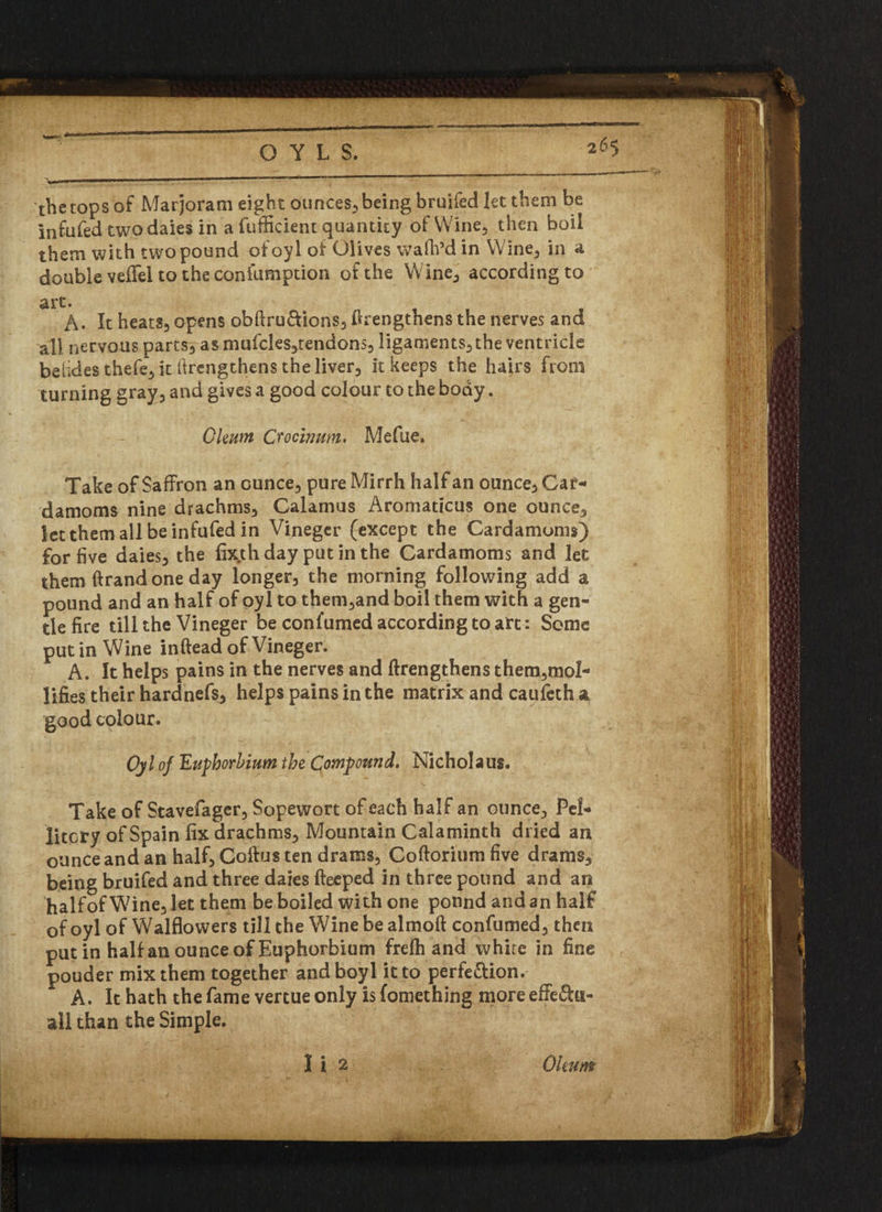 O Y L S. 265 the tops of Marjoram eight ounces-, being bruifed let them be infufed two daies in a fufficient quantity of Wine, then boil them with two pound ofoyl of Olives wa fil’d in Wine, in a double veffel to the confiimption of the Wine, according to art. A. It heats, opens obftru&ions, ftrengthens the nerves and all nervous parts, as mufcles,tendons, ligaments, the ventricle belides thefe, it firengthens the liver, it keeps the hairs from turning gray, and gives a good colour to the body. Okum Cvocinum. Mefue. Take of Saffron an ounce, pure Mirrh half an ounce. Car¬ damoms nine drachms. Calamus Aromaticus one ounce, letthemallbeinfufed in Vinegcr (except the Cardamoms) for five daies, the fixth day put in the Cardamoms and let them ftrandoneday longer, the morning following add a pound and an half of oyl to them,and boil them with a gen¬ tle fire till the Vineger be confumed according to art: Some putin Wine inftead of Vineger. A. It helps pains in the nerves and firengthens them,mo!- lifies their hardnefs, helps pains in the matrix and caufcth a good colour. Oyl of Eupborbium the Compound. Nicholaus. Take of Stavefager, Sopewort of each half an ounce, Pel- litcry of Spain fix drachms. Mountain Calaminth dried an ounce and an half, Coilus ten drams, Coftorium five drams, being bruifed and three daies fteeped in three pound and an halfof Wine, let them be boiled with one pound and an half ofoyl of Walflovvers till the Wine be almoft confumed, then putin halfan ounce of Euphorbium frefh and whire in fine pouder mix them together andboyl it to perfe&ion. A. It hath the fame vertue only is fomething more effe&u- all than the Simple.