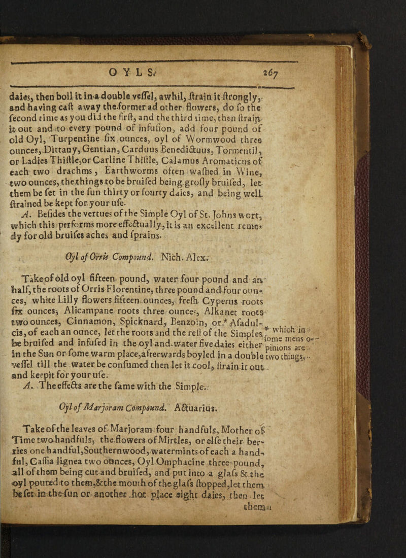 andhaving caft away cheiormer ad ocher flowers* do fo the fecond time as you did the frfl, and the third time, then itrafn- it out and to every pound of infulion, add four pound of old Oyl, 'Turpentine fix.ounces, oyl of Wormwood three ounces,.Dittany,Gentian, Carduus Benedi&uus, Torment]]* of Ladies Thiftle,or Carline Th-iflle, Calamus Aromaticus of each two drachms. Earthworms often walked in Wine, two ounces, thexhings to be bruifed being.grofly bruifed, let them be fet in the fun thirty or fourty daies, and being well ftrained be kept for your ufe. A. Befides the vertues of the Simple Oyl of St. Johns wort2 which this performs more effe&ualiy, it is an excellent reme* dj for old bruiies aches and fprains. *• Oyl of Orris Compound. Nich. Alex; Takeofoldoyl fifteen pound, water four pound and an half, the roots of Orris Florentine, three pound and four outir ees, white Lilly flowers fifteen,ounces, frelh. Cyperus roots fix ounces^ Alicampane roots three ounce', Alkanet roots two ounces. Cinnamon, Spicknard, Benzoin, or * Afadul- cis,of each an ounce, let the roots and the reft of the Simples? which m* be bruifed and infufed in the oy! andavater fivedaies either ^Jons in the Sun or fome warm place,afterwards boyled in a double two things- veflel till the water be confirmed then let it cool, (train ic out and keepit for your ufe. A. Theeffe&s are the fame with the Simple,; Oyl of Marjoram Compound. Aftuarius. Take of the leaves of Marjoram four handfuls, Mother of Time two handfuls, theJowers of Mirdes, or elfe their ber* lies one handful,Southernwoodrwatermintsofeach a hand-* ful,CafTia lignea two ounces, Oyl Omphacine three-pound, all of them being cut and bruifed, and put into a glafs 8c the oyl poured*© them,8cthe mourh of the glafs flopped,let then* be fit jo the fun or another Tot place sight daies, then der, thenaa