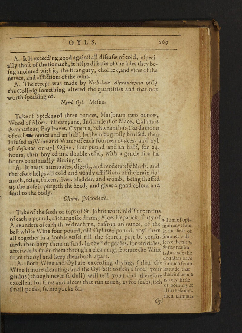 OYLS, 2 6<p A. It is exceeding good againd all difeafes of cold, efpcci- ally thofe of the domach, it helps difeafes of the fides they be¬ ing anointed with it, the drangury, chollick,and vices of the jicrvcSj and adf iff ions of the reins. A. The recept was made by Nichclaw Alexandrians only theColledg (omething altered the quantities and that not •worth fpeaking of. Nard Ojl. Mefuc* Takeof Spicknard three ounces. Marjoram two ounces. Wood of Aloes, Elicampane, Indian leaf or Mace, Calamus Aromaticus, Bay leaves, Cyperus, Schocrianthqs3Cardamoms of each«to ounce and an half, let them begroily bruifed, then infufed in Wine and Water of each fourteen ounces, and oyl of Sefamm or oyl Olive, four pound and an half, for 24. hours, then boyledina double veifel, with a gentle dire lix hours continually dirringit. A. It heats, attenuates, digeds, and moderately binds, and therefore helps all cold and windy afflidions of the brain do- mach, reins, fpleen, liver, bladder, and womb, being fnuffed up the nofe it purgeth the head, and gives a good colour and fmeito the body. Oleum, ■Nicodemi, Take of the feeds or tops of St. Johns wort, old T nrpemine of each a pound. Litharge fix drams*Aloes Hdpatick, tiny of Alexandria of each three drachms, Saffron an ounce, of the bed white Wine four pound, old Oyl two pound, boyl them all together in a double veffel till the fourth part be coqfu- med, then bury them in Land, in th%*dogdaies, for ten dales, afterwards drain them through a clean rag, feperate the Wine from the oyl and keep them both apart. A. Both Wine and Oylare exceeding drying, (that the Wine is more cleaning, and the Oyl bed to skin a fore, your genius (though never fo dull) will tell youj and therefore excellent for fores and ulcers that run much, as for (cabs,itch fmall pocks, fwine pocks &c. |v ^ /Ojl * I am. of opi» nion any time in the heat of dimmer vvilL ierve the turn* & m.y reafoti lSibecauie the dog dars have fomuch feutli latitude that theirinfiuence is very little or nothing at aim thedaor- thea diauts* ■ W-’ ‘ ■ .A