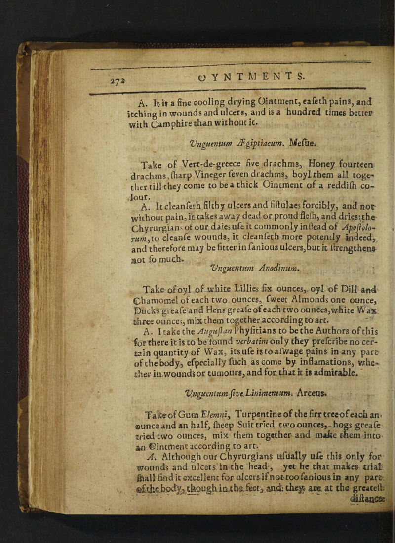 A. It it a fine cooling drying Ointment, eafeth pains, and itching in wounds and ulcers, and is a hundred times better with Camphire than without it. Vngntnxnm JFgiptiacum. Mefue. Take of Vert'de-greece five drachms, Honey fourteen drachms, (harp Vineger feven drachms, boylthem all toge^ ther till they come to be a thick Ointment of a reddifh co¬ lour. A. It cleanfeth filthy ulcers and fiffulaes forcibly, and nor without pain, it takes away dead or proud flefh, and dries:the Chyrurgians of our daiesufe it commonly inftead of Apofiolo- mrrijto cleanfe wounds, it cleanfeth more potently indeed* and therefore may be fitter in famous ulcers,but it tfrengthens apt fo much. Vnguenfwn Anadinum* Take ofoyl of white Lillies fix ounces, oyl of Dill and Chamomel of each two ounces, fweet Almonds one ounce, Buck’s greafe and Hens greafeofeach two ounces,white Wax- three ounces, mix them together according to art. A. I take the Auguftan Phyfitians to be the Authors of this for there it is to be found verbatim only they prefcribe no cer¬ tain quantity of Wax, its ufe istoafwage pains in any pare of the body, efpecially fuch as come by inflamations, whe¬ ther iiLwounds or tumours, and for that it is admirable. Vjigteznlum fmt Linimentum« Arceus* Take of Gum Ehmni^ Turpentine of the firr treeof each am ©unce and an half, fheep Suit tried two ounces,-hogs greafe tried two ounces, mix them together and make them into* an Ointment according to art. A. Although our Chyrurgians ufually life this only for wounds and ulcers in the head, yet he that makes trial? fhail find it excellent for ulcers if not too famous in any part; ^fthehpdyj though iri.ths.feet5 and: they* at& at the greatefb