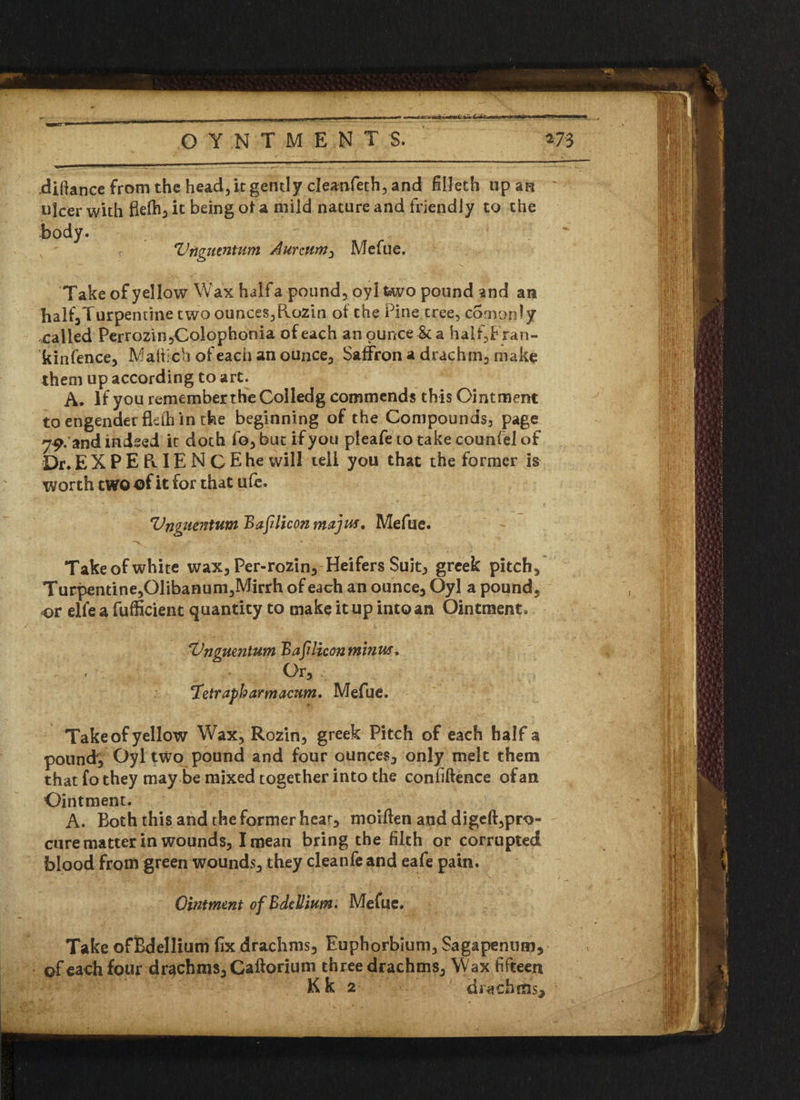 difiance from the head, it gently cleanfeth, and fiileth up an ulcer with flefh, it being ot a mild nature and friendly to the body. r Vnguentum Aurcum, Mefue. Take of yellow Wax halfa pound, oyl two pound and an half,Turpentine two ounces,Elozin ot the Pine tree, comonly called Perrozin,Colophonia of each an ounce & a half,Fran- kin fence, Maftich of each an ounce, Saffron a drachm, make them up according to art. A. If you remember the Colledg commends this Ointment to engender fleih in the beginning of the Compounds, page 79. and indeed it doth fo, but if you pleafeto take counfel of Dr. EXPERIENCE he will tell you that the former is worth two of it for that u (e. Vnguentum Bafilicon majus. Mefue. Take of white wax, Per-rozin, Heifers Suit; greek pitch. Turpentine,Glibanum,Mlrrh of each an ounce, Oyl a pound, or elle a fufficient quantity to make it up into an Ointment. Vnguentum Bafilicon minus. . . Or, ‘Tetrapharmacum. Mefue. Take of yellow Wax, Rozin, greek Pitch of each halfa pound', Oyl two pound and four ounces, only melt them that fothey may be mixed together into the confidence of an Ointment. A. Both this and the former hear, moiden and diged,pro- cure matter in wounds, I mean bring the filth or corrupted blood from green wounds, they cleanfe and eafe pain. Ointment of Bdellium* Mefue. Take ofBdellium fix drachms, Euphorbium, Sagapenum, ©f each four drachms, Caftorium three drachms. Wax fifteen Kk 2 dittchms.