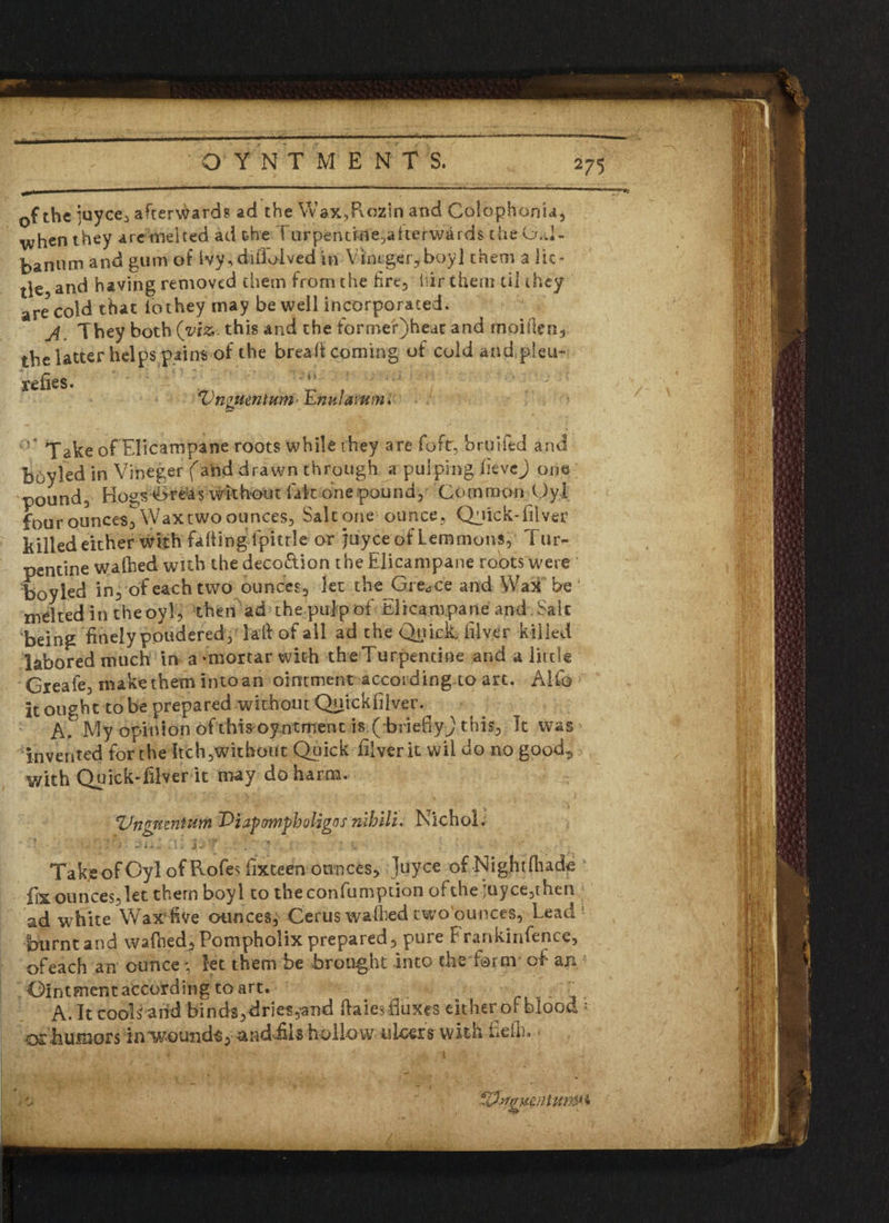 **5 0f the juyce, afterwards ad the Wax,Pvozin and Colophonia, when they arc melted ad the Turpentlife, a kerwards the Gal- bannm and gum of Ivy, difioived in V imger, boy] them a lit* tie and having removed them from the fire, fir them til they are cold that iothey may be well incorporated. A They both (viz,'.this and the fbrmeQheac and moifien, thelatter helps pains of the bread coming of cold and pleu- redes. A ~ i K. ! • J i i X Vngucntum> Enulamm* Take of’EIicampane roots while they are fort, bruiied and Boy led in Vineger (and drawn through a pulping devej one pound. Hogs Gretas irk hour fait one pound, Common Oyl four ounces. Wax two ounces. Salt one ounce, Qjick-diver killed either with fading Ipitrle or juyee of Lemmons, 1 ur- pentine wafted with the deco&ion the Elicampane roots were boyled in, of each two ounces, let the Greece and Wax be melted in the oyl, then ad the pulp of Elicampane and Salt being finely pondered, lad of all ad the Quicksilver killed labored much in a 'mortar with the Turpentine and a little Greafe, make them intoan ointment according to art. Alfo It ought to be prepared without Quick filler. A. My opinion ofthis oyntment is ( briefly^ this, It was invented for the Itch,wkhotit Quick diver it wil do no good^ with Quick-diver it may do harm. ZJngmnium Diapampb aligns nlhlli. Nichol. Take of Oyl of Rofes dxteen ounces, Juyce of -Nig.htftade fix ounces, let thernboyl to the confumption of the juyce, then ad white Wax five ounces, Cerus wafted twobunces, Lead burnt and wafted, Pompholix prepared, pure Frankinfence, of each an ounce * let them be brought into the form of an Ointment according to art. . . A. It cools arid binds,dries ^nd dales duxes either of blood • osbumors in^/ound^, andfils hollow ulcers with Left. <