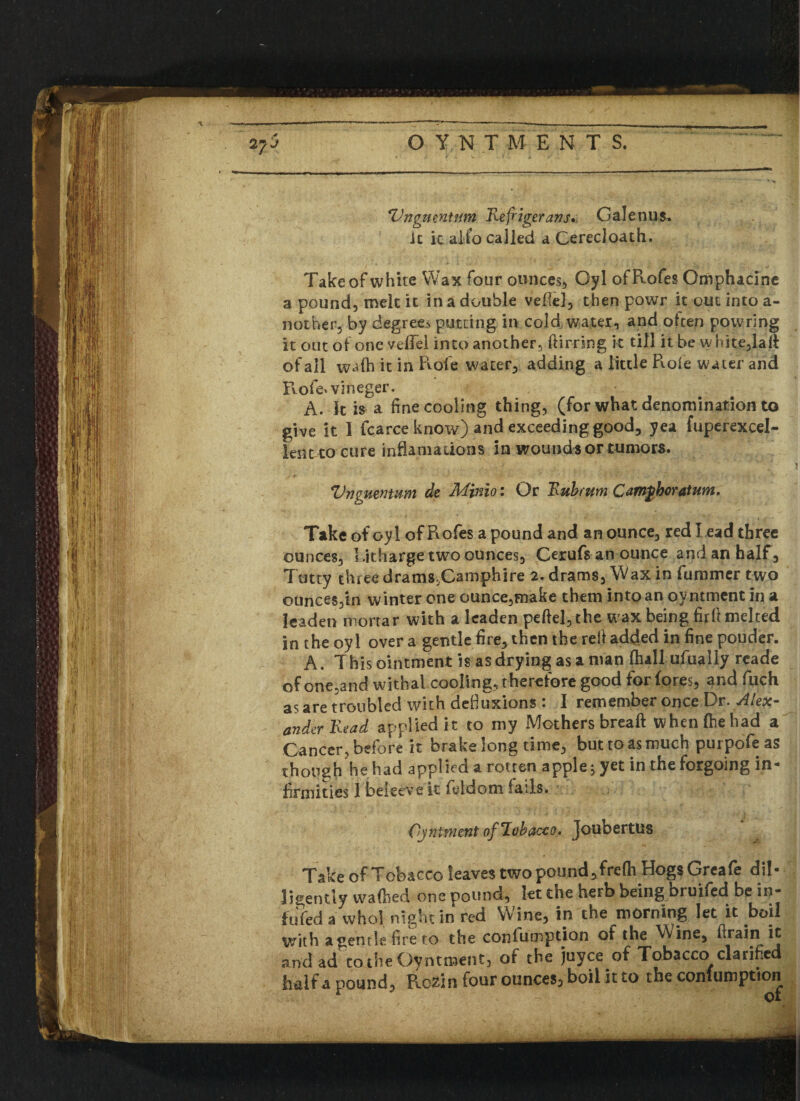 *Vngmntnm Refigerans. Galenus. it it aifo called a Cerecloath. Take of white Wax four ounces, Gyl ofRofes Omphacine a pound, melt it in a double veflcl, then powr it out into a- nother, by degree> putting in cold water, and often powring it out of one vefFel into another, flirring k till it be white,lalt of all wafh it in Role water, adding a little Role water and F\ofe*vineger. A. It is a fine cooling thing, (for what denomination to give it 1 fcarce know) and exceeding good, yea fuperexcel- lenttocure in flam a lions in wounds or tumors. Vnguentum de Minio: Or Rub rum Camgboratum. Take of oyl ofRofes a pound and an ounce, red Lead three ounces, Litharge two ounces, Orufs an ounce and an half. Tatty three drams,Camphire 2. drams. Wax in fummer two ounces,in winter one ounce,make them into an oyntment in a leaden mortar with a leaden peftel,the wax being furl! melted in the oyl over a gentle fire, then the refi added in fine pouder. A. This ointment is as drying as a man Ihall ufually reade of one,and withal cooling, t herefore good for fores, and fiuch as are troubled with defiuxions : I remember once Dr. Alex¬ ander Read applied it to my Mothers breaft when (he had a Cancer, before it brake long time, but to as much purpofe as though he had applied a rotten apple, yet in the forgoing in-* firmities I beieeve it fieldom fails. Ojnimmt of Tobacco. Joubertus Take of Tobacco leaves two pound, frefh Hogs Greafe dil¬ igently wafhed one pound, let the herb being bruifed be in- fuYed a who! night in red Wine, in the morning let it boil with a gentle fire to the confumption of the Wine, firain it and ad^to the Oyntment, of the juyce of Tobacco clarified h&lf a pound, Ro^in four ounces, boil it to the confumption