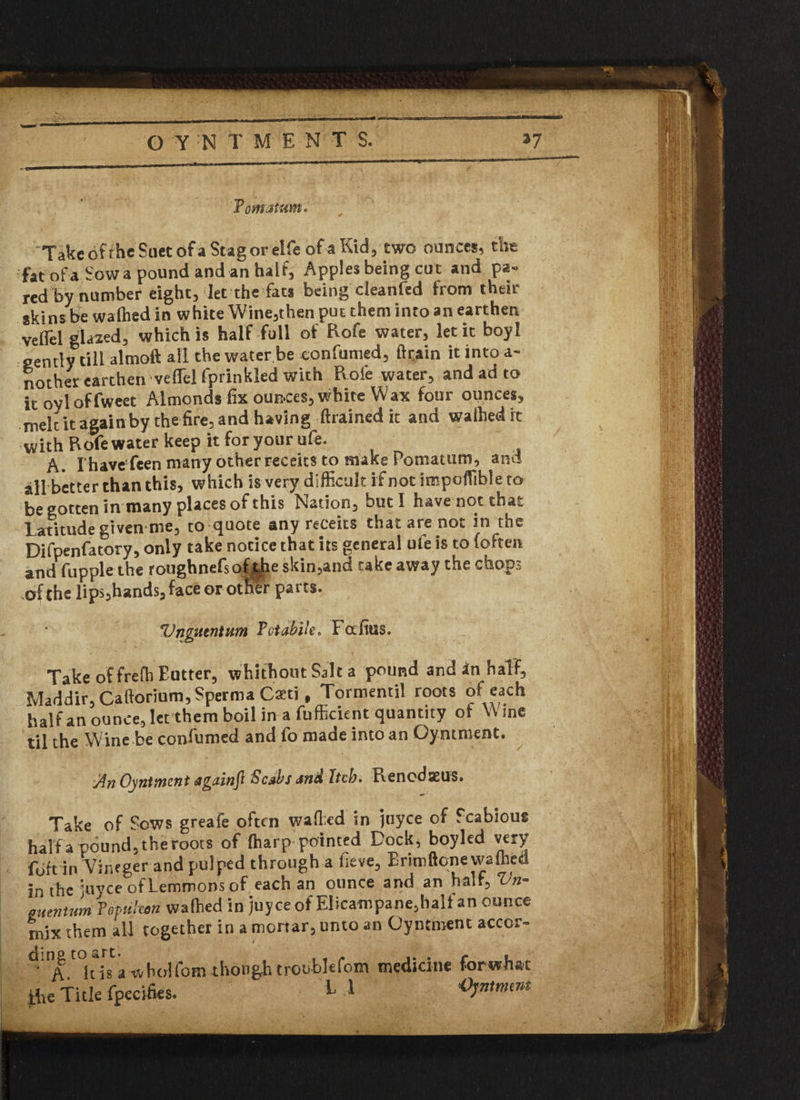 Tomatum. Take of the Suet of a Stag or elfe of a Kid, two ounces, the fat ofaSowa pound and an half, Apples being cut and pa» red by numbef eight, let the fats being cleanfed from their skins be walked in white Wine,chen put them into an earthen veifel glazed, which is half full of Rofe water, let it boy! gently till almoft all the water be confumed, llrain itintoa- nother earthen veflel fprinkled with Rofe water, and ad to it oyloffweet Almonds fix ounces, white Wax four ounces, melt it again by the fire, and having drained it and walked it with Rofe water keep it for your ufe. A. I have fcen many other receks to make Pomatum, and all better than this, which is very difficult if not impoffible to be gotten in many places of this Nation, but I have not that Latitude given me, to quote any receits that are not in the Difpenfatory, only take notice that its general ufe is to (often and fupple the roughnefsof tjhe skin,and take away the chop- sof the lips,hands, (ace or other parts. Vngutntum Tctabile. Fafitis. Take of frefh Eutter, whithout Salt a pound and *n half, Maddir,Caftorium,Sperma Caeti f Tormentil roots of each half an ounce, let them boil in a fufficient quantity of Wine til the Wine be confumed and fo made into an Oyntment. An Oyntment againft Scabs and Itch. Renodaeus. Take of Sows greafe often wafted in juyee of Scabious harfa pound,theroots of (harp pointed Dock, boyled very fbft in Vineger and pulped through a fieve, Brim ftone wafted in thejuyee of Lemmons of each an ounce and an hair, Vn- 0 uen turn Vepthon wafted in juyee of El icam pane, half an ounce mix them all together in a mortar, unto an Oyntment accor- ^A^hls'wholCom though troubfcfoin medicine for what the Title fpecifies. * Oyntment