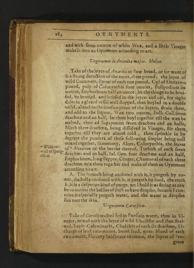 and with (even ounces of white Wax, and a little Vineger niakeit into an Oynttnenc according to art. 1 Vngumlum de Art ami a majus, Meftic. Take of the juyce of Artmita or Sow bread, or for want of it a frrong deco&ion of the roots, three pound; the juyce of wild Cucumers, Butter of each one pound, Gy] of Orris two pound, pulp of Colocynthis four ounces, Polipodium fix ounces, Eophorbium half an ounce; let the things to be brui- fed, be broiled, and infufed in the juyces and oyl, for eight dales in a glazed vefiel well flopped, then boy led in a double veilel, almoil to theconfumption of the juyces, drain them, and add to the liquor, Wax two ounces, Bulls Gall feven drachms and an half, let them boy I together till the wax be melted, then ad Sagapenum feven drachms and an halfe, Mirrh three drachms, being diflblved in Vineger, ftir them together till they are almoft cold , then fprinkle in by degrees the pouders of thefe following limples being well mixed together, Scammony, Aloes, Colocynthis, the leaves o£'k AJezereon or Vie berries thereof, Turbith of each feven drachms and an half, Sal. Gem. four drachms and an half, Euphorbium, long Pepper, Ginger, Chamomel of each three drachms, mix them togei her and make of them an Oyntment according to art. A. The Stomach being anointed with it, it purgeth by vo¬ mit, the^beliy anointed with it, it purgeth by ltool, the truth i?,it is a defperate kind of purge, yet I hold it fitting as can be to anoint the bellies of fuch as have droplies, becaufe I con¬ ceive itefpecially purgeth water, and the water in droplies lies neer the skin. * Vngmninm Catapforaf. Take of Cernfs wafhed firft in Purflain water, then in VI neger, mixed with the juyce of wild FLhadifhe- and then ftrai* ■ned^ Lapis Calami naris, Chalcith of each fix drachms, Li¬ tharge oflead two ounces, burnt lead, goats blood of each two ounces, Mercury Sublimate an ounce, the juyces of cen- green