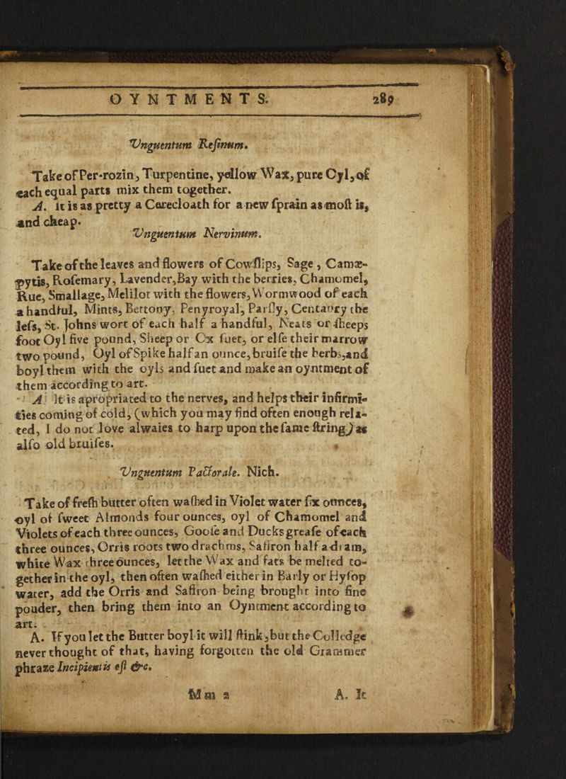 'Vngmntum Refinum• Take ofPer-rozin , Turpentine, yellow Wat* purcOyl,q£ each equal parts mix them together. A. it is as pretty a Corecloath for a pew fprain as^noft is, and cheap. Z'jjgueninm Nervinum. Take of the leaves and flowers of Cow flips, Sage , Cam®- f>ytis, Rofemary, Lavender,Bay with the berries, Chamomel, Rue, Stnallage, Melilot with the flowers. Wormwood of each a handful. Mints, Bettooy. Penyroyal, Parfiy, Centaury the lefs, St- Johns wort of each half a handful. Neats or fiheeps foot Oyl five pound, Sheep or Ox fuet, or elfe their marrow two pound, Oyl of Spike half an ounce, bruife the herbs,and boylthem with the oyls and fuet and make an oyntment of them according to art. A It is apropnated to the nerves, and helps their infirm!* ties coming of cold, (which you may find often enough reU« ted, 1 do not love alwaies to harp upon the fame firing^ a« alfo old bruifes. Vngutntum Vaffiorale. Nich. Take of frefh butter often walked in Violet water fix ounces, oyl of fweet Almonds four ounces, oyl of Chamomel and Violets of each threeounces, Goofie and Ducksgreafe ofeach three ounces, Orris roots two drachms, Saffron half adiam, white Wax rhree ounces, let the Wax and fats be melted to¬ gether in the oyl, then often wafhed either in Barly or Hyfop water, add the Orris and Saffron being brought into fine pouder, then bring them into an Oymmcnt according to art. i , A. If you let the Butter boyl it will ftink ,but the Colkdge never thought of that, having forgotten the old Grammer phraze Incipient U eft &c. Mm a A. It . Mm a