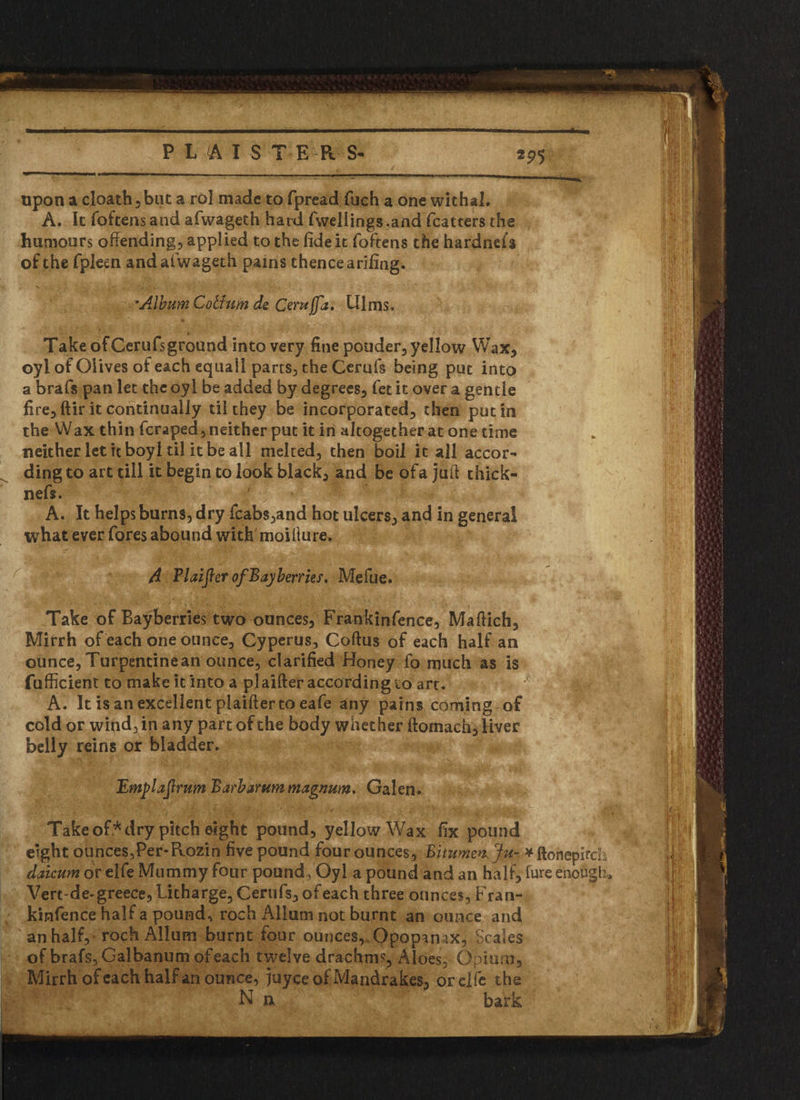 upon a cloath5but a rol made to fpread fuch a one withal. A. It foftens and afwageth hard fwell ings,and fca t ters the humours offending, applied to the fide it foftens thehardnefs of the fpleen and afwageth pains thence arifing. fire, ftir it continually til they be incorporated, then putin the Wax thin fcraped,neither put it in altogether at one time neither let it boyl til it be all melted, then boil it all accor- A. It helps burns, dry fcabs,and hot ulcers, and in general what ever fores abound with moifture. Take of Bayberries two ounces, Frankinfence, Maftich, Mirrh of each one ounce, Cyperus, Coftus of each half an ounce, Turpentine an ounce, clarified Honey fo much as is fufficient to make it into a plaifter according to art. A. It is an excellent plaifter to eafe any pains coming of cold or wipd,in any part of the body whether ftomach, liver belly reins or bladder. Take of* dry pitch eight pound, yellow Wax fix pound eight ounces,Per-Rozin five pound four ounces, vftonepirch daicum or elfe Mummy four pound, Oyl a pound and an half, lure enough, Vertde-greece, Litharge, Cerufs, of each three ounces, Fran¬ kinfence half a pound, roch iUlum not burnt an ounce and an half, roch AlJum burnt four ounces,. Opop^nax, Scales of brafs, Galbanum ofeach twelve drachm?, Aloes, Opium, Mirrh ofeach half an oUnce,juyce of Mandrakes, or elfe the