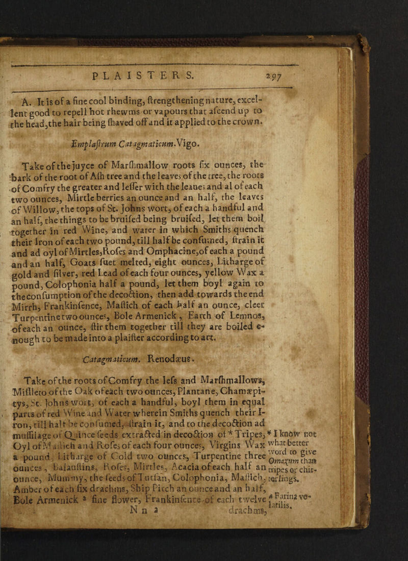 lent good to repell hot rhewnss or vapours that afcend up to she head,the hair being Slaved off and it applied to the crown. ■Ewflajirum CatagmaticumMigo. Take of the juyce of Marflmiallow roots fix ounces, the bark of the root of Afh tree and the leaves of the tree, the roots of Comfry the greater and lefler with the leaues and ai of each two ounces, Mirtlc berries an ounce and an half, the leaves of Willow, the tops of St. Johns wort, of each a handful and an half, the things to be bruifed being bruifed, let them boil together in red Wine, and water in which Smiths quench their Iron of each two pound, till half be confirmed, ftrain it and ad oylof lVIirtles,Rofes and Omphacine,of each a pound and an half. Goats fuet melted, eight ounces, Litharge of goidatid filver, red Lead of each four ounces, yellow Wax a pound, Colophonia half a pound, let them boyl again to theconfumption of the deco&ion, then add towards the end Mirrh, Frankinfence, Maftich of each half an ounce, cleef Turpentine two ounces. Bole Armenick , Earch of Lemnos, of each an ounce, ftir them together till they are boiled sough to be made into a plaifter according to art, Catagmaticunt. Renodaeus. Take of the roots of Comfry the lefs and Marfhmallows, Mifileto of the Oak of each two ounces, Plantane, Chamaepi- tys, St. ]ohns wort, of each a handful, boyl them in equal parts of red W ine and Water wherein Smiths quench their I- ron, till half be con fumed, (train it, and to the decoftion ad mufiilage of Qjince feeds extra&ed in deco&ion of * Tripes, * I know mt Oyl of M udich and Rofies of each four ounce?. Virgins Wax what better a pound Litharge of Cold two ounces. Turpentine three ounces , Laiaullin s, Rofes, Mir ties, Acacia of each half an tripes or chit- oun (>£ ^ Mummy,- the feeds of Tutfan, Colophonia, Maitich, terlings. Amber of each fix drachms, Ship Pitch an or nee and an half. Bole Armenick fine flower, Frankinfence-of each twelve f^rin2v0'°