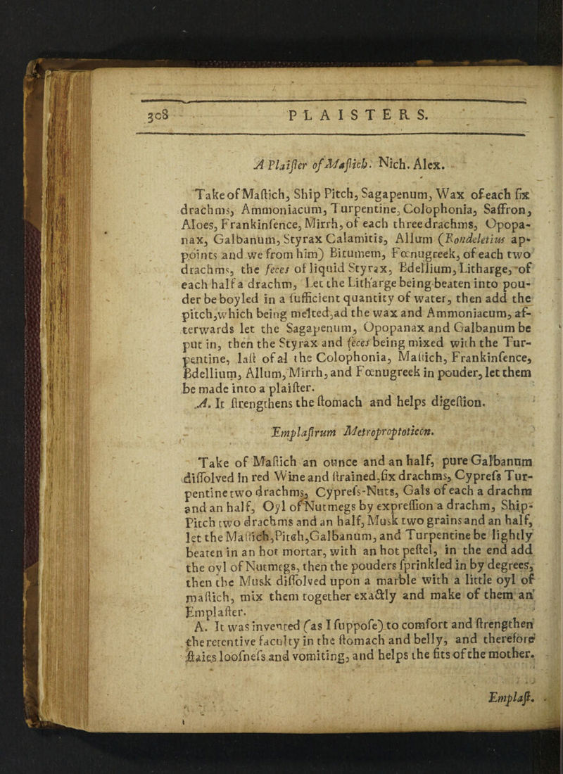 A Plainer ofMaflich. Nich, Alex. Take of Maftich, Ship Pitch, Sagapenum, Wax of each fix drachms, Ammoniaciim, T urpentine, Colophonia, Saffron, Aloes, Frankinfence, Mirrh, of each three drachms, Opopa- nax, Galbanum, Styrax Calamids, Alltrni fRondeletim ap- points and we from him) Bitumem, Fcxnugreek, of each two drachms the feces of liquid Styrax, Bdellium, Litharge, of each half a drachm, Let the Litharge being beaten into pou- der be boyled in a fufficient quantity of water, then add the pitch,which being melted,ad the wax and Ammoniaeum, af¬ terwards let the Sagapenum, Gpopanax and Galbanum be put in3 then the Styrax and feces being mixed with the Tur¬ pentine, lad ofal the Colophonia, Makich, Frankinfence, Bdellium, Allum, Mirrh, and Foenugreek in pouder, let them be made into a plaifter. A. It ftrengthens the ftomach and helps digeftion. Emplajlrum Meiroproptoticon. Take of M'aOich an ounce and an half, pure Galbanum diffolved in red Wine and ftrained,fix drachms, Cyprefs Tur¬ pentine two drachms, Cy prefs-Nuts, Gals of each a drachm and an half, Oyl of Nutmegs by expreffion a drachm, Ship- Pitch two drachms and an half, Musk two grains and an half, let the Maffick,Pitch,Galbanum, and Turpentine be lightly beaten in an hot mortar, with an hot peftel, in the end add the oyl of Nutmegs, then the pouders fprinkled in by degrees, then the Musk diftolved upon a marble with a little oyl of m a Rich, mix them together exactly and make of them an Em pi after. A. It was invented fas I fuppofe)_to comfort and ftrengthen the retentive faculty in the ftomach and belly, and therefore $aks loofnefs and vomiting, and helps the fits of the mother.