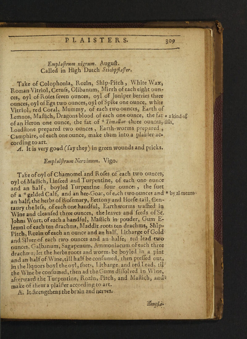 PLAISTERS. 3P? Emplafrrum nigrum. Auguft. Called in High Dutch Stichpftafler. Take of Colophonia, Rozin, Ship-Pitch 3 White Wax* Roman Vitriol, Cerufs, Olibantim, Mirrh of each eight oun¬ ces, oyl of Roles feven ounces, oyl of Juniper berries three ounces, oyl of Egs two ounces, oyl of Spike one ounce, white Vitriol, red Coral, Mummy, of each two ounces. Earth of Lemnos, Maftich, Dragons blood of each one ounce, the fat * a kind of of an Heron one ounce, the fat of *Tz^to-three ounc^i^. Loadftone prepared two ounces , Earth-worms prepared , Gamphire, of each one ounce, make th&m into a plainer ac¬ cording to art. A. It is very goad (“fay they) in green wounds and pricks. Emplaiflrum Nervmum. Vigo. Take of oyl of Chamomeland Rofes of each two ounces^ oyl of Ma flic h, Lin feed and Turpentine, of each one' ounce and an half, boyled Turpentine four ounces, the fuet of a * gelded Calf, and an hee-Goar, of e^ch two ounces and * an half} the herbs of Rofemary, Bettony and Horfe tail. Cen¬ taury thelefs, of each one handful. Earthworms wafted ia Wine and cleanfed three ounces, the leaves and feeds of Sr. Johns Wort} of each a handful, Maftich in pouder, Gum E- lemni of each ten drachms. Maddir roots ten drachms, Ship- Pitch, Rozin of each an ounce and an half, Litharge of Gold and Silver of each two ounces and an halfe, red lead twa ounces, Galbanum, Sagapenum, Ammoniacum of each three drachms, let the herbs roots and worms be boyled in a pint and an half of Wine, till half be confumed, then preiied out, in the liquors boy 1 the oyl, fuet?, Litharge, and red L ead, tip the Wine be confumed, then ad the Gums dilfolved in Wine, afterward the Turpentine, Rozin, Pitch, and Maftich, and* snake of thetira plainer according to art. A. k drengthens the brain and items* -means* -1 v
