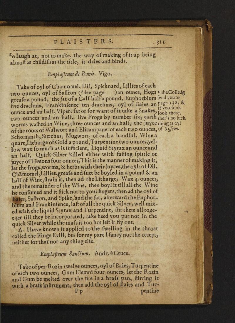 . % laugh at, not to make, the way of making of it up being almoh as childilhas the title, it dries and binds. Emplaftrum de Ranis* Vigo. Take ofoyl ofChamomel, Dil, Spicknard, Lillies of each two ounces, oyl of Saffron Q* fee page )an ounce. Hogs * theCoIledg greafe a pound, the fat of a Calf half a pound, Euphorbium fend you ro five drachms, Frankinfence ten drachms, oyl of Bales an ^ulook ounce and an half, Vipers fat or for want of it take a Snakes, Jo*k there> two ounces and an half, live Frogs by number fix, earth ther’snofuch worms wafhed in Wine, three ounces and an half, the juyce thing as oyl of the roots of Walwort and Elicampane of each two ounces, ot Sffion. Schananth, Stoechas, Mugwort, of each a handful, Wine a quart,Litharge of Gold a pound,Turpentine two ounces,yel- iow Wax fo much as is fufficient. Liquid Sty rax an ounce and an half, Quick-Silver killed either with falling fpittle or juyce ofLemonsfourounces,Thisis the manner of making it, let the frogs,worms, & herbs with their juyces,the oyls of Dil, Ch£momel,Lillies,greafe and fuel be boyled in a pound & an half of Wine,ftrain it, then ad thcLitharge, Wax4.ounces, and the remainder of the Wine, then boyl it till all the Wine be confumed and it Hick not to your fingers,then ad the oyl of Bales, Saffron, and Spike, and the fat, afterward the Euphor- and Frankinfence, laft of all the quick Silver, well mix¬ ed with the liquid Styrax and Turpentine, ftir them all toge¬ ther till they be incorporated, take heed you put not in the quick Silver while the mafs is too hot left it fly out. A. 1 have known it applied to the fwelling in the throat called the Kings Evill, but for my part I fancy not the recept, neither for that nor any thing eife. Emplafirum San&ttm. Andr. eCruce. Take ofper-Rozin twelve ounces, oyl of Baies, Turpentine ^feach two ounces, Gum Elemni four ounces, let the Rozin and Gum be melted over the fire in a brafs pan, ftirring it with abrafsmftrumentj then add the oyl of Bales and Tur- P p pentine