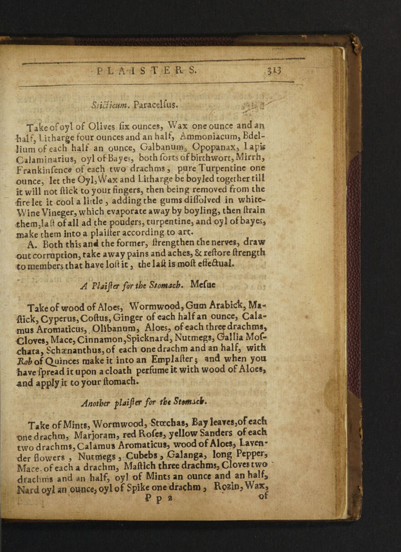 Si icTicum. Pa ra cel fu s. Takeofoylof Olives fix ounces, Wax one ounce and an half. Litharge four ounces and an half, Ammoniacum, Bdel- Hum of each half an ounce, Galbanum3 Opopanax, l apk Calaniinarius, oyl of Bayes, both forts of birthwort, Mirrh, Frankinfence of each two drachms, pure Turpentine one ounce, let the 0yl,VVax and Litharge be boyled together till it will not (lick to your fingers, then being removed from the fire let it cool a little , adding the gums difiolved in w-bitc- Wine Vineger, which evaporate away by boyling, then drain •them3Iafi of all ad the pouders, turpentine, and oyl ofbayes, make them into a plaider according to art. A. Both this and the former, drengthen the nerves, draw out corruption, take away pains and aches, & redore drength to members that have lofl it, the lad is mod effe&uai. A Flaifler for the Stomach* Mefuc Take of wood of Aloes, Wormwood, Gum Arabich, Ma¬ ffick, Cyperus,Codu$, Ginger of each half an ounce, Cala¬ mus Aromaticus, Olibanum, Aloes, of each thre^ drachms. Cloves, Mace, Cinnamon,Spicknard, Nutmegs, Gallia Mof- chata, Schaenanthus,of each one drachm and an half, with Rob of Quinces make it into an Emplader* and when you have fpread it upon a cloath perfume it with wood of Aloes, and apply it to your domach. Another flaifter for the Strn^cb. Take of Mints, Wormwood, Stcechas, Bay leaves,of each t>ne drachm, Marjoram, red Rofes, yellow Sanders of each two drachms, Calamus Aromaticus, wood of Aloes, Laven¬ der flowers , Nutmegs , Cubebs , Galanga, long Pepper, Mace of each a drachm, Madich three drachms, Cloves two drachms and an half, oyl of Mints an ounce and an half* Nard oyl an ounce, oyl of Spike one drachm, Rozin, Wax, P p 2 of