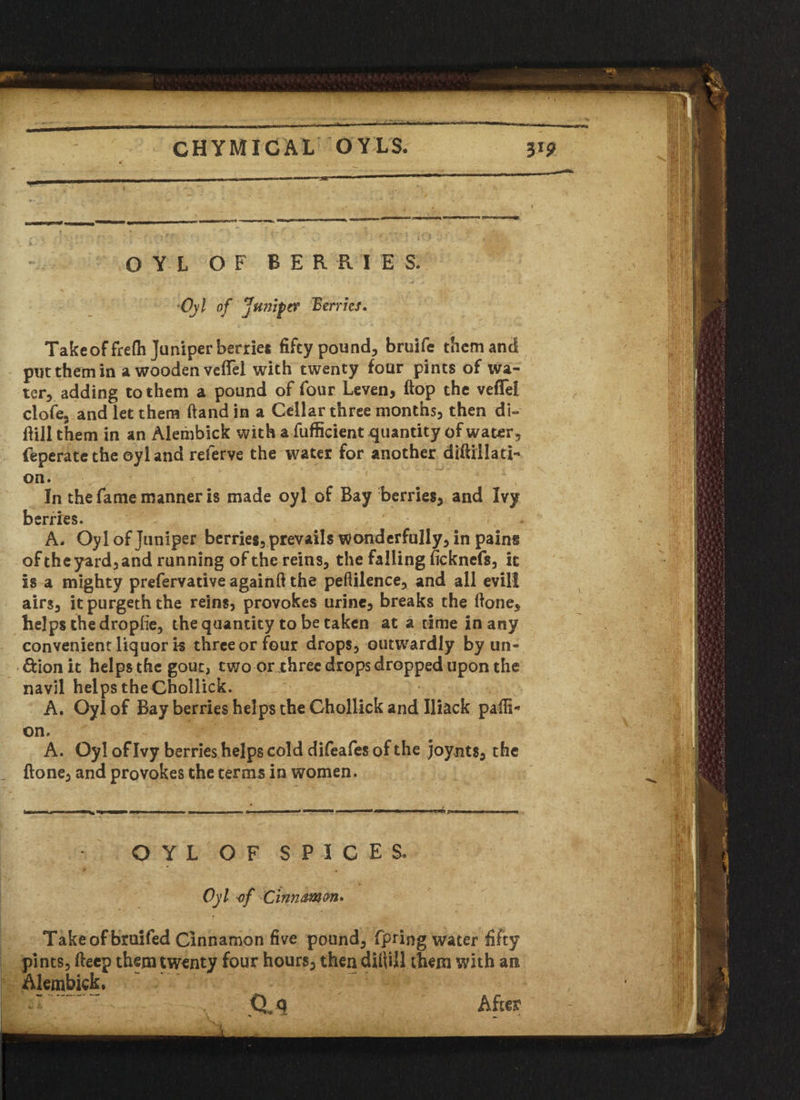 'r CHYMICAL OYLS. 319 OYL OF BERRIES. •Oyl of Juniper Berries. , S’ Take of frefli Juniper berries fifty pound, bruife them and put them in a wooden vefiel with twenty four pints of wa¬ ter, adding to them a pound of four Leven, flop the veffei clofe, and let them (land in a Cellar three months, then di- flill them in an Alembick with a fufficient quantity of water, feperatethe oyl and referve the water for another difiillati- on. In the fame manner is made oyl of Bay berries, and Ivy berries. - , ' f * A, Oyl of juniper berries, prevails wonderfully, in pain« of the yard, and running of the reins, the falling ficknefs, it is a mighty prefervative againft the peftilence, and all evill airs, it purgeth the reins, provokes urine, breaks the ftone, helps the dropfie, the quantity to be taken at a time in any convenient liquor i-s three or four drops, outwardly by un- &ion it helps the gout, two or three drops dropped upon the navil helps theChollick. A. Oyl of Bay berries helps the Chollick and Iliack pafii- on. A. Oyl of Ivy berries helps cold difeafes of the joynts, the flone, and provokes the terms in women. OYL OF SPICES. Oyl of Clnnamm* Takeofbruifed Cinnamon five pound, fpring water fifty pints, fteep them twenty four hours, then dUVdl them with an Alembick, ■v CU , After -> ,,