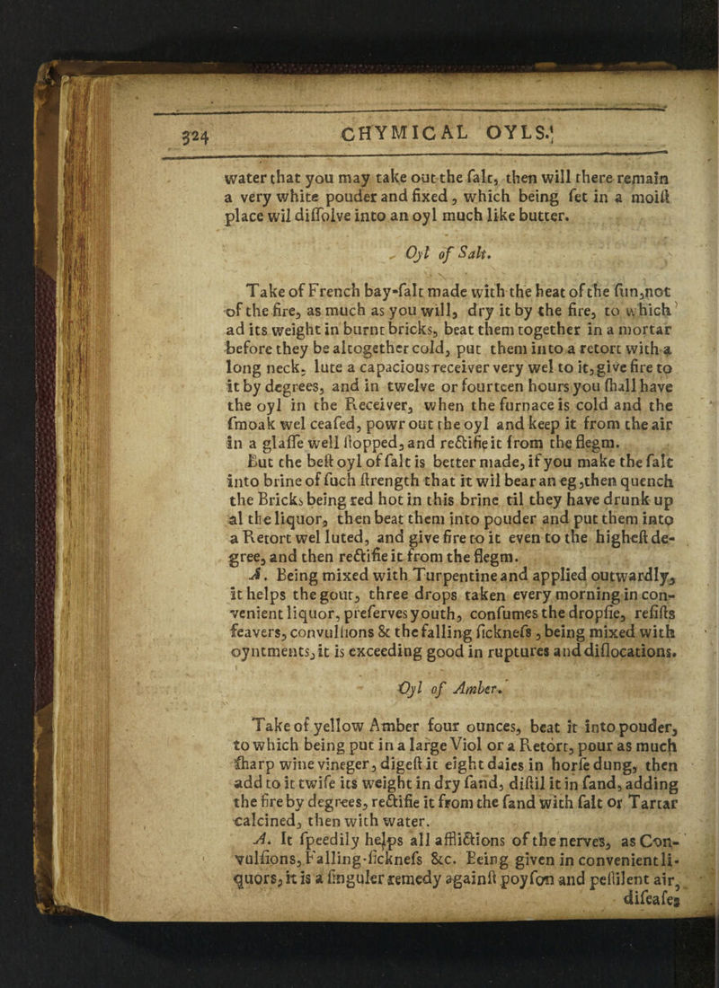 v >■» Jjt CHYMICAL OYLS.] water that you may take out the fait, then will there remain a very white pouder and fixed, which being fet in a moitt place wil diffoive into an oyl much like butter. ✓ Oyl of Salt,  y Take of French bayfalt made with the heat of the fun,not of the fire, as much as you will, dry it by the fire, to which ad its weight in burnt bricks, beat them together in a mortar before they be altogether cold, put them into a retort with a long neck, lute a capacious receiver very wel to it, give fire to it by degrees, and in twelve or fourteen hours you (hall have the oyl in the Receiver, when the furnace is cold and the fmoak wel ceafed, powr out the oyl and keep it from the air in a glafle well Hopped, and re&ifieit from the flegm. But the bell oyl of fait is better made, if you make the fait into brine of fuch flrength that it wil bear an eg,then quench the Bricks being red hot in this brine til they have drunk up al th e liquor, then beat them into pouder and put them into a Retort wel luted, and give fire to it even to the higheft de¬ gree, and then re&ifie itfrom the flegm. J. Being mixed with Turpentine and applied outwardly. It helps the gout, three drops taken every morning in con¬ venient liquor, prefervesyouth, confumes the dropfie, refills leavers, convulhons & the falling ficknefs , being mixed with oyntmentsyit is exceeding good in ruptures anddiflocations. Oyl of Amber, Take of yellow Amber four ounces, beat it into pouder, to which being put in a large Viol or a Retort, pour as much $iarp wine vineger, digeft it eight daics in horfe dung, then add to it twife its weight in dry fand, diftil it in fand, adding the fire by degrees, re&ifie it from the fand with fait or Tartar calcined, then with water. A. It fpeedily hejps all affli&ions of the nerves, as Oon- vulfions, Falling-ficknefs &c. Being given in convenient!!- quors, it is a fingukr remedy again!! poy fan and pefiilent air difeafeg