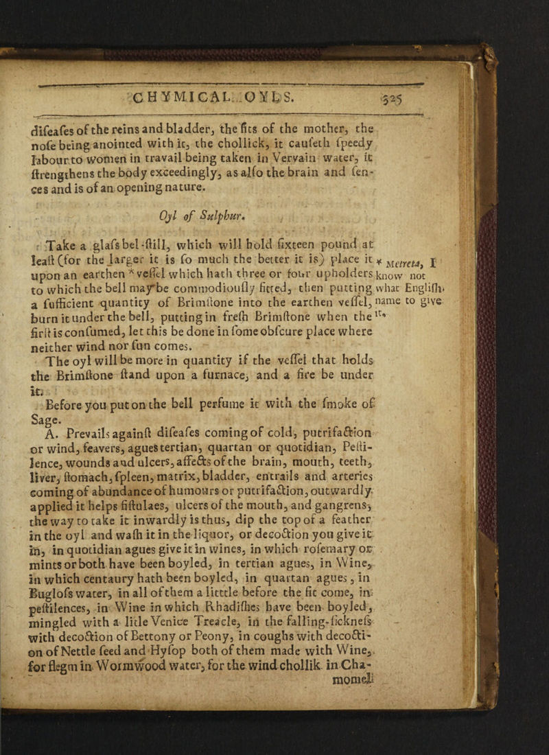 Take a glafsbel-fUII, which will hold iixteen pound at kail (for the .larger it is fo much the better it is) place it ¥ Metre**, I upon an earthen* vefH which hath three or four upholders know not to which the bell may*be commodipufiy fitted^ then putting what Englifh* a fufficient quantity of Brimilone into the earthen veffel, name to give burn it under the bell, putting in frefn Brimftone when theiu firhisconfumed, let this be done in fome obfcure place where neither wind nor fun comes. The oyl will be more in quantity if the veffei that holds the Brimftone Hand upon a furnace,, and a fire be under it* Before you put on the bell perfume it with the fmoke of Sage. A. Prevails againft difeafes coming of cold, putrifa&ion or wind, feavers, agues tertian, quartan or quotidian, Pelfi- lence, wounds and ulcers, affefts of the brain, mouth, teeth, liver, ftomach,fpIeen, matrix, bladder, entrails and arteries coming of abundance of humours or putrifa&ion, outwardly* applied it helps fiftulaes, ulcers of the mouth, and gangrens-, the way to take it inwardly is thus, dip the top of a feather in the oyl and wafh it in the liquor, or decottion you give it in, in quotidian agues give it in wines, in which rofemary or mints or both have been boyled, in tertian agues, in Wine, in which centaury hath been boyled, in quartan agues, in Buglofs water, in all of them a licttle before the fit come, in: peftilences, in Wine in which Rhadifhes have been boyled, mingled with a litleVeniee Treacle, in the falling-fieknefs with deco&ion of Bettony or Peony, in coughs with deco&i- on of Nettle feed and Hy fop both of them made with Wine,,