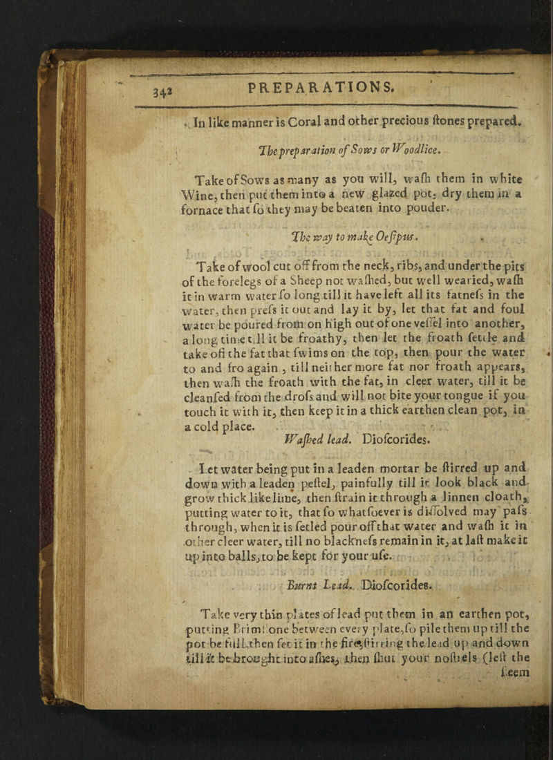 34* . In like manner is Coral and ocher precious ftones prepared. The preparation of Sows or W oodlice. Take of Sows as many as you will, wafh them in white Wine, then put them into a new glazed pot, dry them in a fornace that fo they may be beaten into ponder. The way to mah^ Oefpus. Take of wool cut off from the neck, ribs, and under the pits of the forelegs of a Sheep not wafhed, but well wearied, wafh it in warm water fo long till it have left all its fatnefs in the water, then prefs it out and lay it by, let that fat and foul water be poured from on high out of one veftel into another* a long timet 11 it be froathy, then let the froath fettle and take oli the fat that fwims on the top, then pour the water to and fro again , till neither more fat nor froath appears* then wafh the froath with the fat, in cleer water, till it be deanfed from the drofs and will not bite your tongue if you touch it with it, then keep it in a thick earthendean pot, in a cold place. Wafbed lead. Diofcorides. Let water being put in a leaden mortar be ftirred up and down with a leaden peftel, painfully till it look black and grow thick like lime, then ftrain it through a linnen cloath* putting water to it, that fo whatfoever is di-ifolved may pafs through, when it is fetied pour offthat water and wafh it in other cleer water, till no blacknefs remain in it, at laft make it up into balls, to be kept for your ufe. Burnt Lead. Diofcorides. / » Take very thin plates of lead put them in an earthen pot, putting Brim! one between every plate,fo pile them up till the pot be fuli,chen fee it in the ing the lead up and down lill i'c be brought into afhes, then fhut your nolhels (left the teem