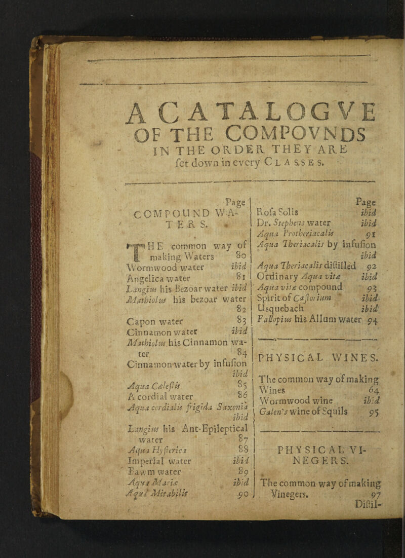 »iST'S CATALOGV the compovnds the order THEY ARE ■ fet down in every Cl A s,ses. i Page IMPOUND WA¬ TER S. , * B E common way of |[ making Waters So Wormwood water ibid Angelica water Si Langm his BeZQwir water ibid Mathiolus his bezoar water 82 Capon water S3 Ginnanion water ibid Mathiolm his Cinnamon wa¬ ter 84 Cinnamon water by infufion ibid Aqua CAeftis 85 A cordial water 86 Aqua cor dial is frigida Saxonia ibid L angitis his Ant*Epileptical water * 87 Aqua H) ft trie.t 88 Imperial water ibid Bawm water 89 Aqua 3d aria ibid Aqat Mitabilk 90 Page Rofa Solis ibid Dr. Stephens water ibid Aqua Vrothtrjacalk 91 Aqua 1 heriacaiis by infufion ibid Aqua Fheriacalis diftilled 92 Ordinary Aqua vita ibid Aqua vii£ compound 93 Spirit of Cajlo.rium v ibid Usquebach ibid Fallopius his Alluni water 94 PHYSICAL WINES. The common way of making Wines ‘ 64 Wormwood wine ibid Calm's wine of Squils 9$ PHYSICAL VI- N E G E R S. *  ''y * The common way of making Yinegers. 97 Diaa-