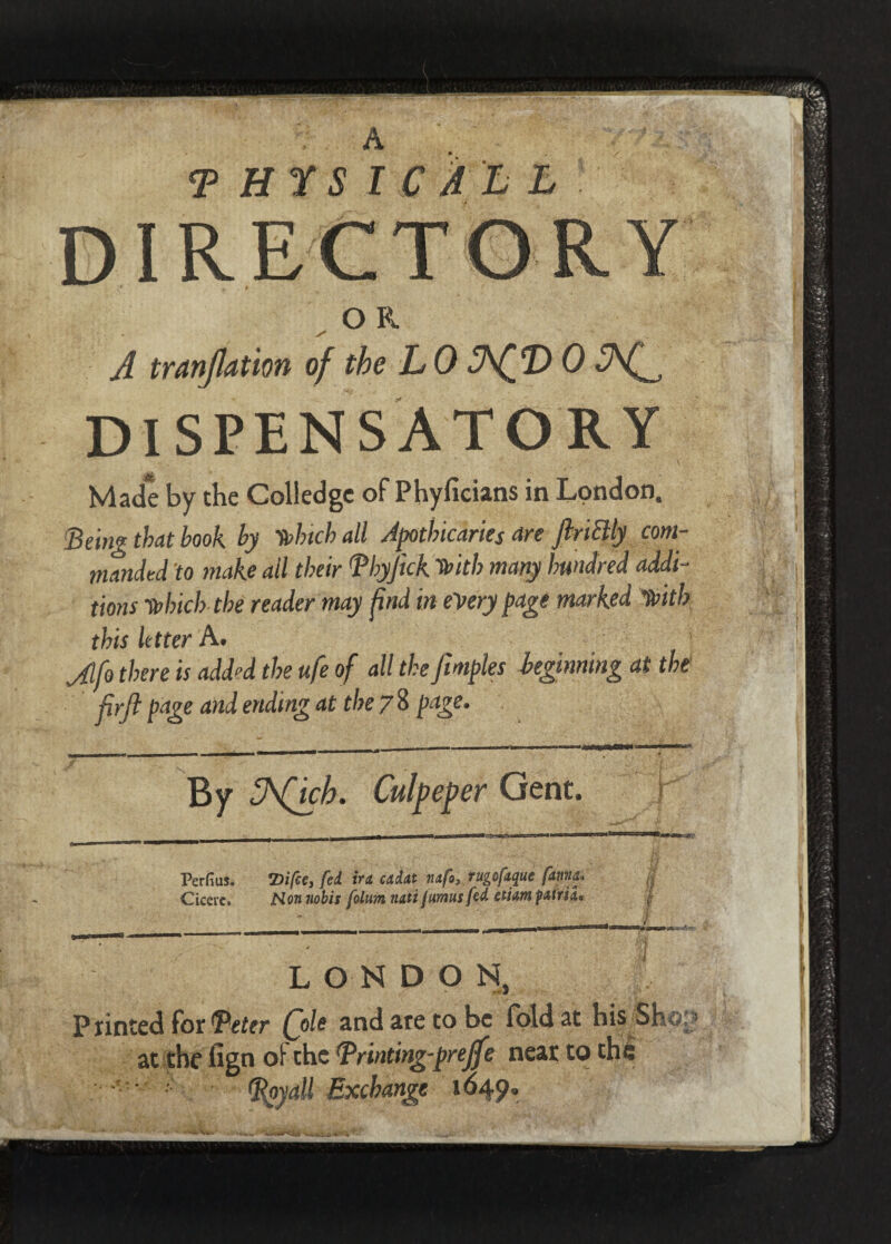 A <P Hr S I C A L L DIRECTORY O K A tranjlation of the L 0 T> 0 DISPENSATORY Made by the Coliedge of Phyficians in London, Being that book by frhtch all Apotbicaries are JiriBly com¬ manded 'to make ail their Bhyjick frith many hundred addi¬ tions •frlnch the reader may find in every page marked ’frith this Utter A. Jlfo there is add“d the ufe of all the fimples beginning at the firft page and ending at the 7 8 page. By ZhQch. Perfius. TiifcCy fed in cadtit iutfo} tugofttque f&Wd* Cicere. Mon nobis folum natt jumus fed stiam pAtriL LONDON, P tinted for ^fitter foie and are to be fold at his Shy. at the fign of the Printing-preff ? near to the (Royall Exchange 1*549.