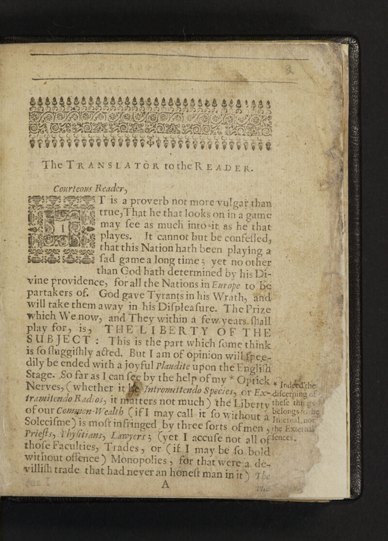 mu 44a P n ft X p p ■X > :* X T _5 I - . ~. . Courteous Reader-) ’ j ISSISSF is ^proverb not more vu%ar thatt true^T hat he tnat looks on in a game iil® may fee as «rocK into -it as he that P ayes*. Jt cannot but be confefled* yv that this Nation hath been playing a ■ fad game a long time 5 yet no other than God hath determined by his Di- Vine providence, for all the Nations in Europe to be partakers of. God gave Tyrants in his Wrath, and will take them away in his'Difpleafure. The Prize which W e now, and They within a few.years.fhall play for, is, TfrlE LIBERTY OF THE ? ? : JWs is the Part which fome think ' js fodaggiflily adfed. But I am of opinion will free- dily be ended with a joyful Vlaudite upon the Enulidi Stage. So far as! can fee by the help of my * Ontiefc , -; Nerves, ( whether npLomUendo Species, or Ex-1“ tramitenao Radios, it matters not much ) the Libertv thefe WV. ponxCommon-Wealth (if I may call it fo without ( ^ongsWs Solecifme) is moft infringed by three forts ofmen , Stt Friejtsy t hyfitians. Lawyers $ (yet I accufe not a!loffetKes thofetacuities, Trades, or (if I maybe fo bold without offence) Monopolies , for that were a, de- yilliih trade that had never an honed man in it 1 00 add 1 Ail * ’T'iAl