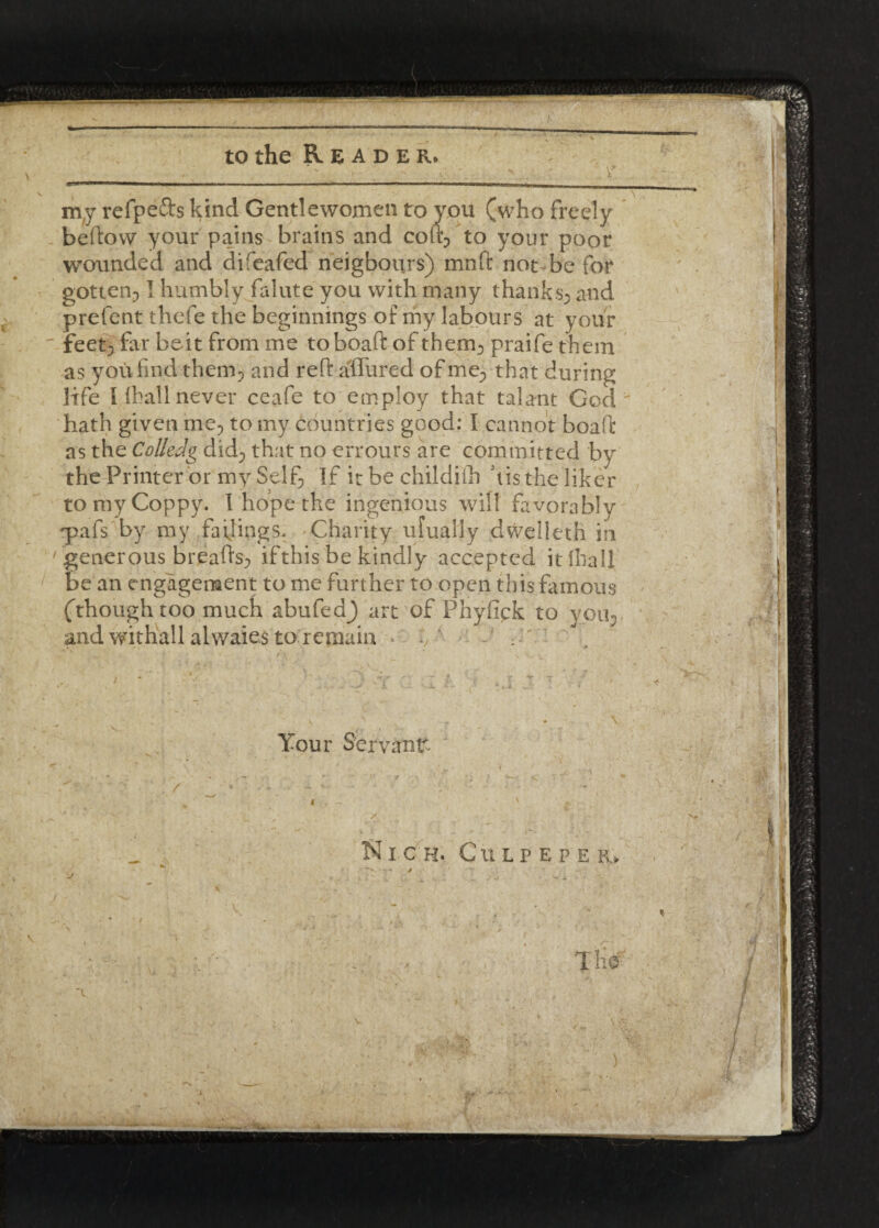 to the Reader. & my refpefts kind Gentlewomen to you (who freely beftow your pains brains and cofi? to your poor wounded, and difeafed- neigbours) mnft not be for gotten? I humbly falute you with many thanks? and prefent thefe the beginnings of my labours at your feet; far beit from me toboaft of them; praife them as you find them; and reft affured of me; that during life l (hall never ceafe to employ that talant God ' hath given me, to my countries good: I cannot boaft as the Colicdg did; that no errours are committed by the Printer or my Self, If it be childilb histheliker tomyCoppy. I hope the ingenious will favorably •pafs by my failings* 'Charity ufually dvvelleth in generous breads? if this be kindly accepted it Ilia 11 be an engagement to me further to open this famous (though too much abufed^ art of Phyfick to you-, and withall alwaies to remain Your Servant- Nich. Culpeper. T He