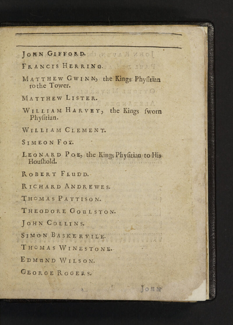 John Gifford. . ■ Francis Herrin q. , Matthew G w i n n; the Kings Phyfitian to the Tower. v * * f* ' .>■ ' f , ^ ► . ' . . £*• V * v.4 i i . V S Matthew Lister. ' - - • • , a - • - a . William Harvey, the Kings fworn Phyfitian. William Clement. S I M E O N F O X. Leonard Poe} the Kings Phyfitian to His Houfhold. Robert Fludd.- Richard Andrews s. Thomas Pattison. Theodor.e Goulston. John Collins. Thomas Wine stone.- Edmund Wilson. - George Rogers, *