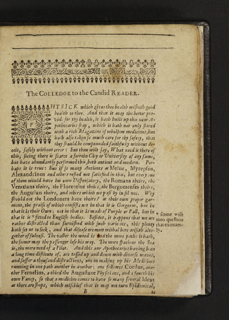 C2 C. < Sip The Colledgeto the Candid Reader. H T SIC K- which gives thee health wi(betb good ^ health to thee. And that it may the better pro- vide for thy health 3 it hath built up this new A- P potbecaries flop y which it hath not only fiored mt^ a r*c^ dlldga&ine of wholjom medicines fain S d hath aljo taken fo much care for thy faftty, that WfVff mI» tyty fhould be compounded faithfully without de- ceity fafely without error : But thou wilt fay3 What need is thereof thh) feeing there is fcarce aforrein City or Vniverfty of any fame^ but have abundantly performed thisfotb antient and modern. Per¬ haps it is true: But if Jo many Antients Me'ue, Myrepfus, Alexandrinus and others refied not fat isfed in this 3 but every one of them would have his own Dijfenjatory ? the Romans theirs, the Venetians theirs5 the P lorentine theirs 3 the ftergomenfes theirs, the Auguflan theirs5 and others which wepifi by in filnce. Why fhouldnot the Londoners have theirs? as their own proper gar- ment3the praife of which confifis not in that it is Gorgeous^ but in that it is their Own; net in that it is made of Purple orPall3 but in * pome w°£ that it is * fitted to Englijh bodies. Befides3 it happens that we are men qUeftl0^ rather diflrailed than furnifloed with juch varieties, this plenty thatextream- batbfet us to feek^ 3 and that dijeafe we meet withal here arifeth alto■- lv • getheroffulntfi. The vafter the wood is told the more paths it hath3 the fooner may thepajjenger lofehis way. The more jf adorn the Sea is3 the more need of a Pilot. And this our Apothecaries having b<en a longtime diftitute of3 are tofiedup and down with diver fe waves, andj'ujfer a thoufand difira&ions) one in making up his Me Heines running in one path another in another; one follnwes Cordus^ ano¬ ther Fernelius, a third the Auguftane Phy fitians, and a fourth his ownF ancy3 fo that a medicine comes to have fo many feveral Ideas as there are fisopS) which mijlhief that it may not turn Epidemic al