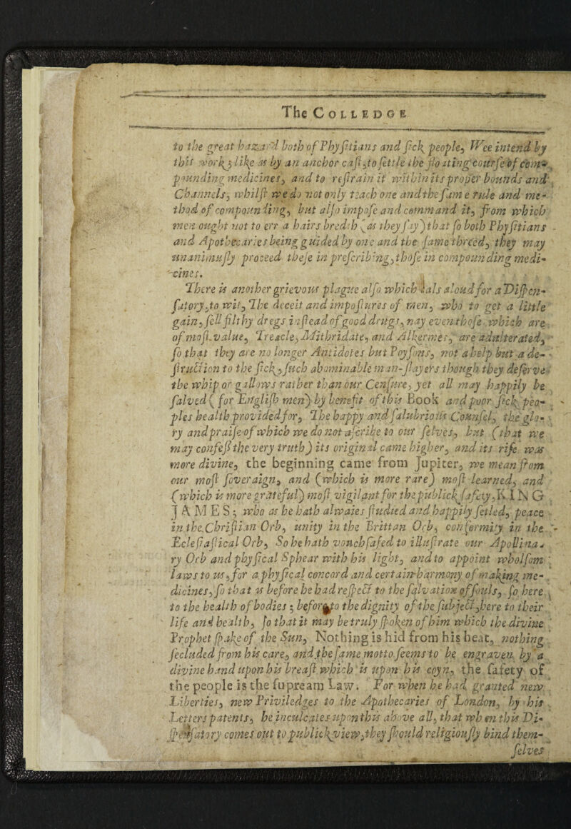 The CoLtrocE io the great hazard both ofPbyfruians and frc\ people, life intend by tbit wor($ li\e as by an anchor cap Jo futile the floating courfe of Com* pmnding medicines, and to refrain it within its proper bounds and' Channels , ivbilfl weds not only teach one and the fame ride and me¬ thod of compoundings but aljo impofe and command it, from which men ought not to err a hairs bred:]? ■[as they fay') that fo both Phjftians and Apotbecariesbeing g uided by on e and the fame 'timed, they may nnanhnujly proceed theje in prefcrib:ng,thofi in compounding modi- vines• There is another grievous plague aljo which lals aloud for a Vificn- fraioryfo wit,‘1 he deceit and impofures of men, who to get a little gain , fid filthy dr egs inflead of good drugs, nay even theft.. which are of. mop value, Preachy Mitbridate, and Alkenr.es, are adulterated} ■ fro that ibty are no longer Antidotes but Pry fins, riot a help but a de- fir utiion to the ficfi,fucb abominable man-flayers though they defirve tb e whip or gallows rather than our, Cenfim, yet all may happily be fralved{ for Eitglifh men) by bene ft of this Book and poor fick peo¬ ples health providedfor^ 7 he happy andfalubrious (founfil, the' glo¬ ry andpraife of which we do not-afiribe to our filves, but (that we may confef the very truth) its original came higher, audits rife was more divine, the beginning came from jupiter5 we mean from our mof fiveraign, and (which is more rare) mop learned, and (which is more grateful) mofl; vigilant for thepublic hjafety. K,I N G j AMES ; who as he hath alwales fiudted and happilyfietUd, peace in thcChrifian Orb, unity in the Britt an Orb, conformity in the Eclefiapical Orb, So he hath vouch fafed to iliaf rate our Apollina* ry Orb and phyfeal Sphear with his light, and to appoint wholfim ' laws to us (for a phyfeal concord and certain-harmony of making me¬ dicines, fo that is before be had ref eV to the falvation of fouls, fo, here to the health of bodies 5 befor^fo the dignity of the fib jelil,here to their life and health, fo that it may be truly fo fen of him which thediviue Prophet fake of the Sun, Nothing is hid from his heat, nothing Jeclnded from his care, and the fame motto, fiems to be engraven, by'a divine hand upon his hreaf which is upon his coyn, t.he fafety of the people is the fupream Law. For when he had, granted new Liberties, new Priviledges to the Apothecaries of London, by his Letters patents, he inculcates upon this above all, that wh m this Vi* JpAfaiory comes out to public}\y iewjkey fiould religiously bind them- fives . '***___■_ - __ j*—