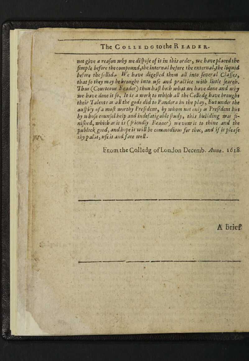 - The Colle d g to the Reader. —. not give a reafon.wby we difroje of it in this order3 we baveplacedtbe Jimp l e before the compound^tbe internal before tbe externaftbe liquid before thefoUid.* We have digejhd them all into fever a l Clajjes9 that fo they may be brought into ufe md practice with little fearch. Thus (Courteous Reader) thou haft both what we have done and why we haz e done it fo^ It is a woifrto which all the Colledg have brought their Talents as ad the gods did to Yandora in the play-> But under the aujpvy of a mo ft worthy Yrefdent3 by whom not only as Yreftdcnt but by n hofi counjel help and indefatigable fiudy, this building was ji- nifoed) which as it is (friendly Reader) ti e vow it to thine and the public fgood) and.hopeit will be commodiou) for thee^ and ifiipleafe ibypalat) ufiit and fare wed. ■ „ From,the Qoliedg of London Decemb. Anno. 161$