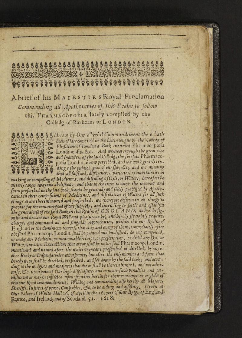 Commanding all Apothecaries oj this Realm to follow this Pharmacopoeia lately compiled by the Colled^ of Phvfidans oFLondo n > ip' • \ \ % dingt public^ good of ourffbjitdsy, and wc minding *9*9 v f ¥ « ¥ tfoat aJifaijfJ?00d, differences, varieties, orincertainties m making or compojing of Medicines, dif tiling o fOyls, or Waters, hereafter te Utterly taken away and abolijhed: and that in the time to corty c the manner and form prefer tUd m the fid ’mkjbould be generally andfitely pra&ifed by Apothe¬ caries in their ccmpofitions of lAedicmes, and dif illation o f If'aters for all fitch things as are thereirinamtdaud prefertbed : ive therefore defirous in all thwgno provide for the common*good of our fub] tflj > and intending to fettle and cfablff) the general ufe of thefid Bool^in this Realm of ENGLAND, dokercbyftg- m fie and declare our Royal Will and pleajiircto be, andhereby fir nightly require, charge, and command all and fnguldr Apothecaries, tvithin tr u our Realm oj England or the dominions thereof that they and every of them, immediately after the fad Pharmacop. 'Londin.fjall be printed and publifhed, do not compound, or make any Medicine cr medicinable receipt, or prefer ft ion ; ordihld any 0)1, or Waters■> or other ExtraElions that arcorfball be in thefaid Phaniiacop3Londir>. mentioned and named after the waies or means preferibed or dire fled, by any o- ther Books or Dfpenf tones tchatJotver, but after the only manner and firm that hereby is, orJhall be dtrcEletk prefertbed, andfel down by the faid book j andaccor- • ding to the weights and meafures that Are orJhall be therein limited, and not other- tvije, &c nponpain of <btn high difpleafure, and to incur fuels penalties anJpu- nijhment as may he infixed upon offenders hereinfor their contempt or rights cf this our Rnial commandement. Willing and commanding aijo hereby all Majors, Sheriffs, Ittfices of peace. Con fables, &c. to be aiding and affiflwg, Given at Our Palace of White- Hall 26. of April in the 16.yeer of Our Rpgn 0/England J^nce? and Ireland? and o/Seodand f 1. a 61(.