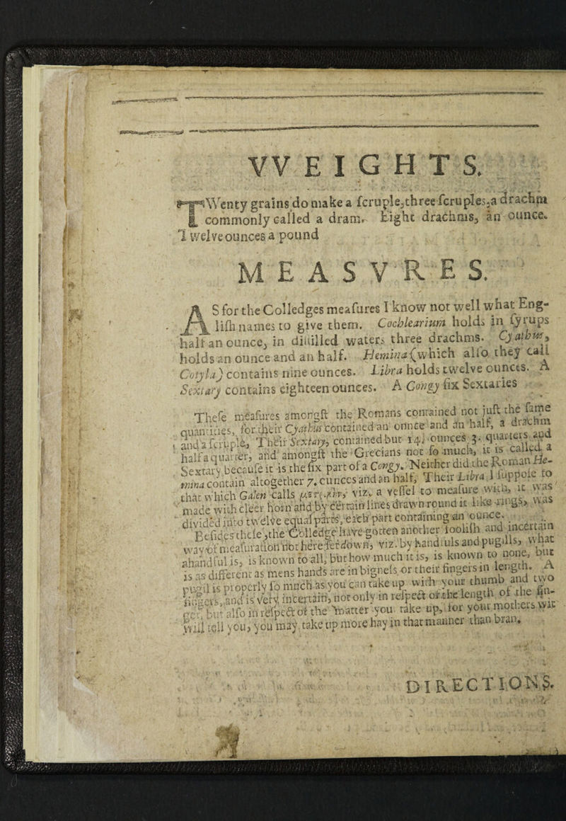 WEIGHTS. iWenty grains do make a fc r u pi e, t h r ee fcruples^a drachm _ commonly called a dram* £ ighe drachms* an ounce*. I wdve ounces a pound M/Me a s v r e s. S for the Colledges meafures I know not well what Eng- i '4 lilh names to give them. Cocblearium hold, in lyt^ups 'halt an ounce, in diiiillcd waters three drachms. Cyawm, holds an ounce and an half. Hemwiwhich alio they call Cotjla) contains nine ounces. Libra holds twelve ounces. A Sexttrj contains eighteen ounces. A Corny fix Sextaries Thefe m&fures amengft the Romans contained not juft the Eme quamit'ies, torifctir Cjatkrn contained an onnee and 3n‘halt.* • - ' and afai.plh, TMirSY*^, contained but 14. .ounces ^ quarts . -1 half's quarter, and amongft the Grecians nut fo much. L Sewaiv becaufeit is thefix pandfaC^.jNw^idtteRon^Ha tninacontain altogether 7.cuncesaildan halt, Their Libra ! PP • • , tbi' Which Galen -calls utFjjtW viz. a vc-iTel to meafuie w u» •• • ' made with cleer horn and by certain lines drawn round it  “ divided itito twelve equal pans, each part containing an°'J ; • . :;n Ptudesthcle,the Gblledgeluvegottenanother tooliih and incerta wavodneatouon nbdtere^Wow^ viz by handfuls and pugds, '-■handful is. is know'n to allj but how much it is, is known to none, out is as different as mens hands are in bignels. or their ^gersin length. ^ihsproperly fo much *s,you can cake up, with your thumb and two klcrCand is vety intertiin, not only m rdteft or .the lengt V°' * ,v^bMTalfoiflrefpeftotthe Matter -you take up, ioi yom mothers vv.. viii tC-U you? you may take up more hay in that manner than hi an* : it. DIRECT! OK?.