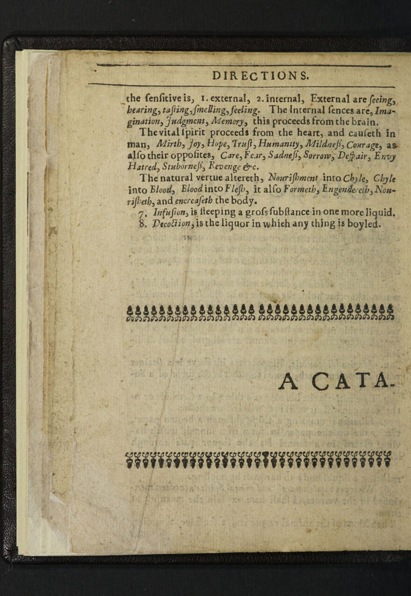 4- ■ DIRECTIONS. the fenficiveis, i. external, 2. internal. External are feeing, bearing, taftingyfineUingyfeeling. The Internal fences are, lma~ gjnation, 'judgment, Memory, this proceeds from the brain. The vital lpirit proceeds from the heart, and caufeth in man, Mirthj joy^ Hope, 7mft0 Humanity > Mi!dnefi\ Courage^ as- alfo their oppolites, Care^Feary Sadnefi\ Sorrow, Vejfair^ Envy Hatred., Stubomeji) Revenge &c. The natural vertue altereth, Nourijbment into Chyle) Chyle into Flood) Blood into F/eJfr, it alfo Formethy Engendered y Non- rijketb, and encreafeth the body. 7, Infufiony is keeping a grofs fubftance in one more liquid. 8. Vecotfionyis the liquor inwhieh any thing is boy led. A CAT A.