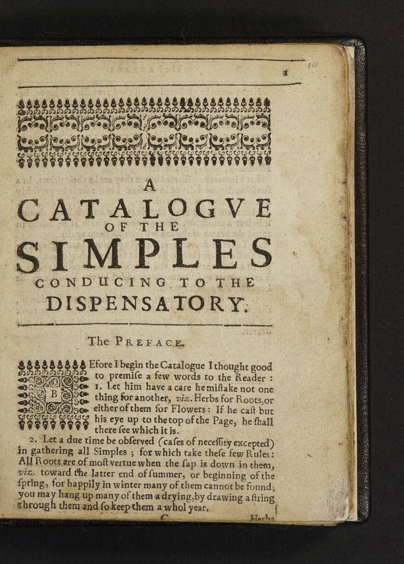 OF THE SIMPLES CONDUCING TO' THE DISPENSATORY. > 1 . •*™ —r» • , « fl The Preface. A&44444I4 Efore 1 begin ‘he Catalogue I thought good to premife a few words to the Reader : wlaJ? *' ^ec have a care hemiftake not one thing for another, viz. Herbs for Roots;or , . jijt v-/ Jr — ^ »- »• Vj» V W 1 either of them for Flowers: If he cab but his eye up to the top of the Page, he (hall there fee which it is. 2. Let a due time be obferved (cafes of neceblty excepted) in gathering all Simples ; for which take thefe few Rules: All Roots are of mob vertue when the fap is down in them, •viz. toward t'he latter end of bummer, or beginning of the fpring, for happily in winter many of them cannot be found; you may hang up many of them a drying.by drawing a bring t hrough them arid fo keep them a whol year, j rh‘