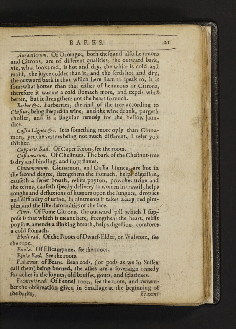 durantiornm. Of Orrenges, both thefeand alfo Lemmons and Citrons, are of different qualities, the outward bark, viz, what looks red, is hot and dry, the white is cold and moift, the juyce colder than it, and the feeds hot and dry, the outward bark is that which here lam to fpeak to, it is fomewhat hotter than that either of Lemmons or Citrons, therefore it warms a cold ftomach more, and expels wind better, but it ftrengthens not the heart fo much. Berber &c. Barberries, the rind of the tree according to Clufitis, being fteeped in wine, and the wine drank, purgeth choller, and is a Angular remedy for the Yellow Jaun¬ dice. CtJfiaLignea&c. It is fomething more oyly than Cinna¬ mon, yet the vertues being not much different, I refer you thither. Capparts Rad. Of Caper Roots, fee the roots. Cafianeanm. Of Cheftnuts. The bark of the Cheftnut-tree Is dry and binding, and flops fluxes. Cinaamomum. Cinnamon, andCadia L,ignea,^re hot in the fecond degree, ftrengthens the ftomach, helpFdigeftion, caufeth a fweet breath, reflfls poyfon, provokes urine and the terms, caufeth fpeedy delivery to women in travail, helps coughs and defluxions of humors upon the lungues, dropues and difficulty of urine. In ointments it takes a way red pim- ples,and the like deformities of the face. Citrii. Of Pome Citrons, the outward pill which I flip- pofe is that which is meant here, ftrengthens the heart, refills poy fo it, amends a (linking breath, helps digeOion > comforts- a cold ftomach# Ebuli rad, Of the. Roots of Dwarf-Elder, or Walwort, fee the root. EnuU. Of Elicampane, fee the roots. EfuURad. See the roots; Fabarum~. of Beans. Bean cods, (or pods as we in Sufltx v call them) being burned, the allies are a foveraign remedy for aches in thejoynts, old bruifes, gouts, and fciaticaes. Focniculi rad» Of Fennel roots, fee the roots, and remem¬ ber the obfervation given in Smallageac the beginning of dteJsarks,  Fraxini-