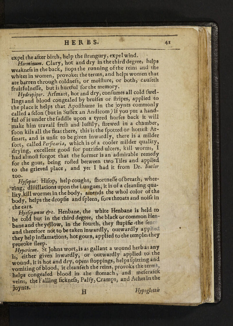 expel the after birch, help the flrangury, expel wind. Hormiwm. Clary, hot and dry in the third degree, helps weaknefsintheback, Hops the running ofthe reins and the whites in women) provokes the ternis3 and helps women that are barren through coldnefS) or moifture, or both^> cauieth fruitfulnefle, but is hurtful for the memory. , Hydropiper, Arfmart, hot and dry, confumes all cold Iwel- Iingsand blood congealed by bruifes or ftripes, applied to the place it helps that Apofthume in the joynts commonly called a felon (but in Suflex an Andicom^) if you put a hand¬ ful of it under the faddle upon a tyred horles back it will tnake him travail frefh and loftily, ftrewed in a chamber, foon kils all the fleas there, this is the fpotted or hotteft Ar- fmart, and is unfit to be given inwardly, there is a milder fort, called Perficaria, which is of a cooler milder quality, drying, excellent good for putrified ulcers, kill worms, I had almoft forgot that the former is an admirable remedy for the gout, being rolled between two Tiles and applied to the grieved place, and yet I had it from Dr. Butler tOCHyropuf: Hifop, help coughs, (hortnefle of breath, whee¬ ling, diftillations upon the Lungues, it is of a cleanfing qua- lity kill wormes in the body, amends the whol color ofthe body, helps the dropfie and fpleen, fore throats and noife in Hyofyamus &c. Henbane, the white Henbane ii held to be cold but in the third degree, the black or common Hen¬ bane and the yellow, in the fourth, they ftupifie .the fen and therefore not to be taken inwardly, outwardly app^etl they help inflamations, hotgouts, applied to the templesthey ^Hypericin*St Johns wort,is as gallant a wound herb as any is either given inwardly, or outwardly applied to the wound, it is hot and dry, opens {toppings, helps {pitting and vomiting of blood, it cleanfeth the reins, provoks the terms, helps congealed blood in the ftomach, and meferaicK. veins, the Falling ficknefs, Palfy, Cramps, and Aches in the Joynts. - jj Hypo glottis H