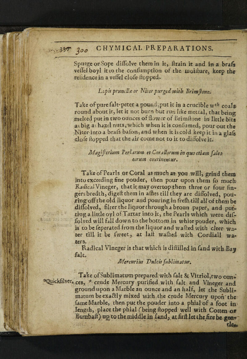 * « 1 ?- V ' it i tar tr ■611 l »n 1 10. 5 ] 100 CHYMICAL PREPARATIONS. ^ —-- *  Spurge or Sope diffolve them in it, ftrain it and in a brafs veifel boyi it to the confumption of the. ftaoUiure^ keep the reiidence in a vdfel clofe Hopped. L^pii pruneII# or Niter purged with Brimfionr. Take of pure fait'peter a pon&d.put it in a crucible wtfa coa.it> round about it, let it not bum but run like tnetcal, that being melted put in two ounces of flower of BrimHone in little bits as big as hazel nuts, which when it is confumed, pour out the Niter into a brafs bafon, and when it is cold keep it in a gla& dofe Hopped that the air come not to it to diilolve it. Jkfagjfteriwn Terlamm et Corallorum in quo etiam (ales tor urn continent ur. TakeofPearls or Coral as much as you ivill, grind them lino exceeding fine pouder, then pour upon them fo much Radical Vineger, thatit may overtop them three or four fin* gersbredth,digellthem in allies till they are diflblved, pou¬ ring ofFthe old liquor and pouring in frefh.tili all of them be dinolved, filter the liquor through a broun paper, and put¬ ting a little oyl of Tartar into it, the Pearls which were dif- folved will fall down to the bottom in white pouder, which is to be feperated from the liquor and uralhed with cleer wa¬ ter till it be lweet, at laii walhed with Cordial! wa¬ ters. Radical Vineger is that which is diftillcd in fand with Baw fait, JldercuritM DulcUfublimatm. t '\ * ■ :■>•/ ’ r Take ofSublimatum prepared with fait & Vitriol,two oun* ^^Qukkfilveraxes, * crude Mercury purified with fait and Vineger and ground upon a Marble an ounce and an half, let the Subli* matum be exa&ly mixed with the crude Mercury upon'the fame Marble, then put the pouder into a phial of a foot in length, place the phial (being flopped well with Cotten oJf Bumbaft) ug to themiddle in fand^ atfidlletthe.firebe gen*