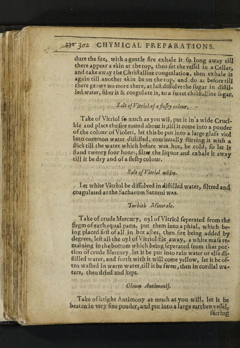 dure the fire, with a gentle fire exhale it fo long away till there appear a skin at the top, then fet the veflel in a Cellar and takeaway the Chriftalline congealatioa, then exhale--it again till another skin be on the top, and do as beforetili there grows no more there, at laftditfolvethe fugar in diftil- led.water, filter it & coagulate it, to a fweet ehriftaiiine fugar. Salt of Vitriol of a flefey colour. Take of Vitriol fis> much as you wif, put it in'a wide Cruci¬ ble and place the fire round about it,tiil it come into a poudcr ofthe colour of Violets, let this be put into a large glafs viol into common water diftilled, continually ftirring it with a ftick till the water which before was hot, be cold, fo let It Hand twenty four hours, filter the liquor and exhale it away till it be dry and of a flelhy colour. Salt of Vitriol white. f ' ’ «r-  T : V > let white Vitriol be diflolved in diftilled water, filtred and coagulated as the Sacharum Saturni was, lurbith Minor ale. Take of crude Mercury, oyl of Vitriol feperated from the fiegm of each equal parts, put them into a phial, which be¬ ing placed firft of all in hot allies, then fire being added by degrees, left all the oyl of Vi triolfiie away, a white mafs re¬ maining in the bottom which being feperated from that por¬ tion of crude Mercury, let it be put into rain water or elfe di- ftilled water, and forth with it will come yellow, let it be of¬ ten wafhed in warm water,ti!Kt be fweet, then in cordial wa¬ ters, then dried and kept. Oleum Antimonij. Take of bright Antimony as much as you will, let it be beaten in very fine ponder, and put into a large earthen vefiel, ' ftirring